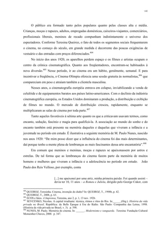 142
O público era formado tanto pelos populares quanto pelas classes alta e média.
Crianças, moças e rapazes, adultos, empregadas domésticas, caixeiros-viajantes, comerciários,
profissionais liberais, meninos de recado compunham indistintamente o universo dos
espectadores. Conforme Teresina Queiroz, o fato de todos os segmentos sociais frequentarem
o cinema, no começo do século, em grande medida é decorrente das poucas exigências de
vestuário e das entradas com preços diferenciados.404
No início dos anos 1920, os aparelhos perdem espaço e os filmes e artistas ocupam o
centro da crônica cinematográfica. Quanto aos freqüentadores, encontram-se habituados à
nova diversão.405
Nesse período, ir ao cinema era um hábito, geralmente, semanal. E para
incentivar a freqüência, o Cinema Olímpia oferecia uma sessão gratuita às normalistas,406
que
compareciam em peso e atraíam também a clientela masculina.
Nesses anos, a cinematografia européia entrava em colapso, inviabilizando a venda de
celulóide e de equipamentos baratos aos países latino-americanos. Com o declínio da indústria
cinematográfica européia, os Estados Unidos dominaram a produção, a distribuição e exibição
de filmes no mundo. O mercado de distribuição cresceu, rapidamente, enquanto se
multiplicaram as salas de cinema por toda parte.407
Tanto aqueles favoráveis à sétima arte quanto os que a criticavam usavam termos, como
encanto, sedução, fascínio e magia para qualificá-la. A associação ao mundo do sonho e do
encanto também está presente na memória daqueles e daquelas que viveram a infância e a
juventude no período em estudo. É ilustrativa a seguinte memória de M. Paulo Nunes, nascido
nos anos 1920: “De mim posso dizer que a influência do cinema foi das mais determinantes,
daí porque tenho a mente plena de lembranças as mais fascinantes dessa arte encantatória”.408
Era comum que meninos e meninas, moças e rapazes se apaixonassem por astros e
estrelas. De tal forma que as lembranças do cinema fazem parte da memória de muitos
homens e mulheres que viveram a infância e a adolescência no período em estudo. João
Paulo dos Reis Velloso, por exemplo, conta
[...] me apaixonei por uma atriz, minha primeira paixão. Foi quando assisti –
devia ter 10, 11 anos – a Romeu e Julieta, dirigido pelo George Cukor, com
404
QUEIROZ, Teresinha. Cinema, invenção do diabo? In: QUEIROZ, T., 1998b, p. 42.
405
QUEIROZ, T., 2008, p. 63.
406
ECOS e fatos. A Imprensa, Teresina, ano 2, p. 1, 13 nov. 1926.
407
SEVCENKO, Nicolau. A capital irradiante: técnica, ritmos e ritos do Rio. In:______(Org.). História da vida
privada no Brasil. República: da Belle Époque à Era do Rádio. São Paulo: Companhia das Letras, 1998.
(História da vida privada no Brasil, v. 3). p. 598.
408
NUNES, M. Paulo. Memória do cinema. In: ______. Modernismo e vanguarda. Teresina: Fundação Cultural
Monsenhor Chaves, 2000. p. 347.
 