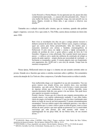 143
Leslie Howard e a Norma Shearer. Eu me apaixonei por ela, passei dois dias
completamente apaixonado.... [...] passei dois dias pensando nela... Nunca vi
uma mulher tão bonita. Era um pouquinho vesga, mas nem percebi isso na
época. Depois, revendo os filmes dela, é que comecei a observar esse
detalhe.409
Tamanha era a sedução exercida pelo cinema, que os meninos, quando não podiam
pagar o ingresso, varavam. Eis o que conta A. Tito Filho, acerca dessa aventura no início dos
anos 1930:
Bem vivas as recordações dos dias em que o castigo paterno recusava o
dinheiro semanal da diversão. Que fazer? Bolsos vazios, surgiria o moleque,
igual aos outros pela forma personificados: falta dos tostões para o
reencontro dominical com artistas e bandidos cinematográficos de
Hollywood. O jeito estava em varar o cinema e varar correspondia a
atitudes de acrobata de circo: a gente saltava a grade de ferro do 4 de
Setembro. Chegava-se à área arborizada. Daí à parede lateral eram poucos
passos – e subia-se com a ajuda das saliências da construção até atingir as
janelas do andar superior – sempre abertas por necessidade de ventilação – e
facilmente se transpunha a grade. O cinema adquiria mais um freqüentador
sem pagamentos dos 1$100 (mil e cem réis) de entrada. Tempo bom da
meninice irresponsável.410
Nessa época, Hollywood estava no auge e o cinema era um assunto corrente entre os
jovens. Grande era o fascínio que astros e estrelas exerciam sobre o público. Em comentário
acerca da atuação de Lia Torá em Alma camponesa, Carvalho Souza assim se refere à estrela:
Esta mulherzinha chega a ser inigualável na sua arte encantadora. Traz nos
gestos mansos essa atração divina, esse mistério doce, essa suavidade
dominadora, que sabe cativar. Não tem o jeito leviano, o modo estouvado
de algumas artistas que conhecemos. [...] na infinita mansidão, nessa
maneira docemente linda dos seus gestos e da sua beleza. Não pode haver
ente superior no encanto e na doçura.
Prende e fascina. Vemos que ela é dona de uma simpatia enternecedora, um
coração manso e um espírito ardentemente sonhador. E que olhos lindos,
cheios de magia e de bondade, ela possui! E que riso doce e perfumado entre
aberto no botão de rosa de sua boca pequenina! É mesmo encantadoramente
encantadora! Tem nos cabelos negros uma ondulação graciosa, e nos olhos a
magia infinita que ri e canta e chora e geme na alma da gente, como se fosse
abismo de amor, porém o que mais agrada na primorosa Lia é a emotividade
suavíssima que sabe possuir, que sabe mostrar, onde vemos a
espiritualização da sua graça linda, da sua beleza terna, do seu encanto
divino. 411
409
D’ARAUJO, Maria celina; CASTRO, Celso (Org.). Tempos modernos: João Paulo dos Reis Velloso,
memórias do desenvolvimento. Rio de Janeiro: Editora FVG, 2004. p. 18-19.
410
TITO FILHO, A. Praça Aquidabã, sem número. Rio de Janeiro: Artenova, 1975. p. 18. [Grifo do autor].
411
SOUZA, Carvalho. Lia Torá. A Liberdade, Teresina, ano 4, n. 122, p. 2, 25 fev. 1932.
 