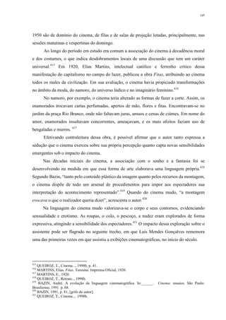145
1950 são de domínio do cinema, de filas e de salas de projeção lotadas, principalmente, nas
sessões matutinas e vespertinas do domingo.
Ao longo do período em estudo era comum a associação do cinema à decadência moral
e dos costumes, o que indica desdobramentos locais de uma discussão que tem um caráter
universal.415
Em 1920, Elias Martins, intelectual católico e ferrenho crítico dessa
manifestação do capitalismo no campo do lazer, publicou a obra Fitas, atribuindo ao cinema
todos os males da civilização. Em sua avaliação, o cinema havia propiciado transformações
no âmbito da moda, do namoro, do universo lúdico e no imaginário feminino.416
No namoro, por exemplo, o cinema teria alterado as formas de fazer a corte. Assim, os
enamorados trocavam cartas perfumadas, apertos de mão, flores e fitas. Encontravam-se no
jardim da praça Rio Branco, onde não faltavam juras, amuos e cenas de ciúmes. Em nome do
amor, enamorados insultavam concorrentes, ameaçavam, e os mais afoitos faziam uso de
bengaladas e murros. 417
Efetivando contraleitura dessa obra, é possível afirmar que o autor tanto expressa a
sedução que o cinema exerceu sobre sua própria percepção quanto capta novas sensibilidades
emergentes sob o impacto do cinema.
Nas décadas iniciais do cinema, a associação com o sonho e a fantasia foi se
desenvolvendo na medida em que essa forma de arte elaborava uma linguagem própria.418
Segundo Bazin, “tanto pelo conteúdo plástico da imagem quanto pelos recursos da montagem,
o cinema dispõe de todo um arsenal de procedimentos para impor aos espectadores sua
interpretação do acontecimento representado”.419
Quando do cinema mudo, “a montagem
evocava o que o realizador queria dizer”, acrescenta o autor.420
Na linguagem do cinema mudo valorizava-se o corpo e seus contornos, evidenciando
sensualidade e erotismo. As roupas, o colo, o pescoço, a nudez eram explorados de forma
expressiva, atingindo a sensibilidade dos espectadores.421
O impacto dessa exploração sobre o
assistente pode ser flagrado no seguinte trecho, em que Luis Mendes Gonçalves rememora
uma das primeiras vezes em que assistiu a exibições cinematográficas, no início do século.
415
QUEIROZ, T., Cinema..., 1998b, p. 41.
416
MARTINS, Elias. Fitas. Teresina: Imprensa Oficial, 1920.
417
MARTINS, E., 1920.
418
QUEIROZ, T., Retrato.., 1998b.
419
BAZIN, André. A evolução da linguagem cinematográfica. In:______. Cinema: ensaios. São Paulo:
Brasiliense, 1991. p. 68.
420
BAZIN, 1991, p. 81, [grifo do autor].
421
QUEIROZ, T., Cinema.., 1998b.
 
