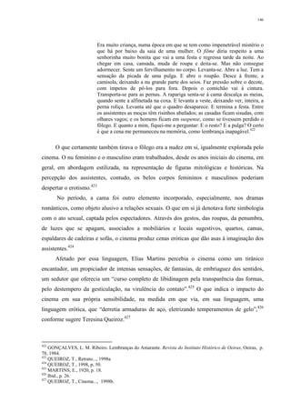 146
Era muito criança, numa época em que se tem como impenetrável mistério o
que há por baixo da saia de uma mulher. O filme diria respeito a uma
senhorinha muito bonita que vai a uma festa e regressa tarde da noite. Ao
chegar em casa, cansada, muda de roupa e deita-se. Mas não consegue
adormecer. Sente um fervilhamento no corpo. Levanta-se. Abre a luz. Tem a
sensação da picada de uma pulga. E abre o roupão. Desce à frente, a
camisola, deixando a nu grande parte dos seios. Faz pressão sobre o decote,
com ímpetos de pô-los para fora. Depois o comichão vai à cintura.
Transporta-se para as pernas. A rapariga senta-se à cama descalça as meias,
quando sente a alfinetada na coxa. E levanta a veste, deixando ver, inteira, a
perna roliça. Levanta até que o quadro desaparece. E termina a festa. Entre
os assistentes as moças têm risinhos abafados; as casadas ficam sisudas, com
olhares vagos; e os homens ficam em suspense, como se tivessem perdido o
fôlego. E quanto a mim, fiquei-me a perguntar: E o resto? E a pulga? O certo
é que a cena me permaneceu na memória, como lembrança inapagável.422
O que certamente também tirava o fôlego era a nudez em si, igualmente explorada pelo
cinema. O nu feminino e o masculino eram trabalhados, desde os anos iniciais do cinema, em
geral, em abordagem estilizada, na representação de figuras mitológicas e históricas. Na
percepção dos assistentes, contudo, os belos corpos femininos e masculinos poderiam
despertar o erotismo.423
No período, a cama foi outro elemento incorporado, especialmente, nos dramas
românticos, como objeto alusivo a relações sexuais. O que em si já denotava forte simbologia
com o ato sexual, captada pelos espectadores. Através dos gestos, das roupas, da penumbra,
de luzes que se apagam, associados a mobiliários e locais sugestivos, quartos, camas,
espaldares de cadeiras e sofás, o cinema produz cenas eróticas que dão asas à imaginação dos
assistentes.424
Afetado por essa linguagem, Elias Martins percebia o cinema como um tirânico
encantador, um propiciador de intensas sensações, de fantasias, de embriaguez dos sentidos,
um sedutor que oferecia um “curso completo de libidinagem pela transparência das formas,
pelo destempero da gesticulação, na virulência do contato”.425
O que indica o impacto do
cinema em sua própria sensibilidade, na medida em que via, em sua linguagem, uma
linguagem erótica, que “derretia armaduras de aço, eletrizando temperamentos de gelo”,426
conforme sugere Teresina Queiroz.427
422
GONÇALVES, L. M. Ribeiro. Lembranças do Amarante. Revista do Instituto Histórico de Oeiras, Oeiras, p.
78, 1984.
423
QUEIROZ, T., Retrato..., 1998a
424
QUEIROZ, T., 1998, p. 50.
425
MARTINS, E., 1920, p. 18.
426
Ibid., p. 26.
427
QUEIROZ, T., Cinema..., 1998b.
 