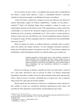 147
Em um contexto em que o corpo e a sexualidade eram assuntos tabus, considerados de
foro íntimo, o cinema mudo explorava o corpo e a sensualidade feminina e masculina,
incidindo nas formas de percepção e sensibilidades de homens e de mulheres.
Através dos filmes, veiculavam-se imagens de jovens que fumavam, que falavam de
maneira determinada; imagens de mulheres independentes e ousadas, em uma palavra –
modernas.428
Maria Inez Machado Borges Pinto, estudando a cultura de massas e as
representações femininas em São Paulo nos anos 1920, argumenta que o cinema, assim como
a publicidade e as revistas de fãs veiculavam imagens acerca de jovens mulheres, que “as
identificavam com a juventude a modernidade em si”. Para a autora, o cinema permitiu às
mulheres sonhar como uma vida diferente, com o fim dos desgastantes afazeres domésticos.
As imagens de roupas, de belas maquiagens dotavam o romantismo de novas possibilidades,
acrescenta a autora.429
Diante do impacto do cinema, as mulheres alteravam a percepção sobre si mesmas,
acerca dos homens, das relações amorosas e de suas obrigações domésticas, passando a
desejar uma vida diferente daquela vivenciada por suas mães.430
Possivelmente, captando essa
sensibilidade e sendo ferrenhamente contrário a ela, Martins afirmava que a mulher com
Exaltada imaginação, natural pendor para o fruto proibido, circunscrita à
labuta doméstica, sem as decepções do meio exterior, campo em que se
ferem as competições na conquista do pão, deixa-se embalar pelas regiões da
fantasia, praticando a tarefa diurna com indiferença, sem a peculiar atenção e
inata competência com que normalmente administra seu pequeno e
venturoso reino.431
Queixava-se ainda que as mulheres, seduzidas por heróis, por belos galãs e contos de
mil e uma noites, deixavam-se estar no universo do sonho e da fantasia, desprezando
pretendentes, namorados e maridos. O universo afetivo feminino estaria sendo capturado pelo
sonho e ideal do príncipe encantado, constatando que os homens reais, que as rodeavam
longe estavam de se aproximar dos homens sonhados.
Mesmo aqueles que não criticavam o cinema em si, consideravam salutar selecionar as
fitas exibidas às moças, por considerá-las facilmente impressionáveis pelos filmes. Em
novembro de 1926, argumentava, possivelmente, um preocupado pai, que as fitas
428
PINTO, Maria Inez Machado Borges. Cultura de massas e representações femininas na paulicéia dos anos 20.
Revista Brasileira de História, São Paulo, v. 19, n. 38, p. 139-163, 1999.
429
PINTO, 1999.
430
QUEIROZ, T., Cinema..., 1998a; PINTO, 1999.
431
MARTINS, E., 1920, p. 17.
 