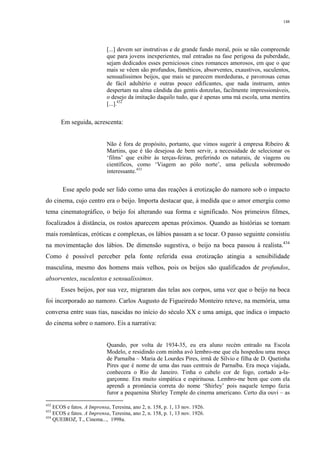 148
[...] devem ser instrutivas e de grande fundo moral, pois se não compreende
que para jovens inexperientes, mal entradas na fase perigosa da puberdade,
sejam dedicados esses perniciosos cines romances amorosos, em que o que
mais se vêem são profundos, faméticos, absorventes, exaustivos, suculentos,
sensualíssimos beijos, que mais se parecem mordeduras, e pavorosas cenas
de fácil adultério e outras pouco edificantes, que nada instruem, antes
despertam na alma cândida das gentis donzelas, facilmente impressionáveis,
o desejo da imitação daquilo tudo, que é apenas uma má escola, uma mentira
[...].432
Em seguida, acrescenta:
Não é fora de propósito, portanto, que vimos sugerir à empresa Ribeiro &
Martins, que é tão desejosa de bem servir, a necessidade de selecionar os
‘films’ que exibir às terças-feiras, preferindo os naturais, de viagens ou
científicos, como ‘Viagem ao pólo norte’, uma película sobremodo
interessante.433
Esse apelo pode ser lido como uma das reações à erotização do namoro sob o impacto
do cinema, cujo centro era o beijo. Importa destacar que, à medida que o amor emergiu como
tema cinematográfico, o beijo foi alterando sua forma e significado. Nos primeiros filmes,
focalizados à distância, os rostos aparecem apenas próximos. Quando as histórias se tornam
mais românticas, eróticas e complexas, os lábios passam a se tocar. O passo seguinte consistiu
na movimentação dos lábios. De dimensão sugestiva, o beijo na boca passou à realista.434
Como é possível perceber pela fonte referida essa erotização atingia a sensibilidade
masculina, mesmo dos homens mais velhos, pois os beijos são qualificados de profundos,
absorventes, suculentos e sensualíssimos.
Esses beijos, por sua vez, migraram das telas aos corpos, uma vez que o beijo na boca
foi incorporado ao namoro. Carlos Augusto de Figueiredo Monteiro reteve, na memória, uma
conversa entre suas tias, nascidas no início do século XX e uma amiga, que indica o impacto
do cinema sobre o namoro. Eis a narrativa:
Quando, por volta de 1934-35, eu era aluno recém entrado na Escola
Modelo, e residindo com minha avó lembro-me que ela hospedou uma moça
de Parnaíba – Maria de Lourdes Pires, irmã de Sílvio e filha de D. Quetinha
Pires que é nome de uma das ruas centrais de Parnaíba. Era moça viajada,
conhecera o Rio de Janeiro. Tinha o cabelo cor de fogo, cortado a-la-
garçonne. Era muito simpática e espirituosa. Lembro-me bem que com ela
aprendi a pronúncia correta do nome ‘Shirley’ pois naquele tempo fazia
furor a pequenina Shirley Temple do cinema americano. Certo dia ouvi – as
432
ECOS e fatos. A Imprensa, Teresina, ano 2, n. 158, p. 1, 13 nov. 1926.
433
ECOS e fatos. A Imprensa, Teresina, ano 2, n. 158, p. 1, 13 nov. 1926.
434
QUEIROZ, T., Cinema..., 1998a.
 