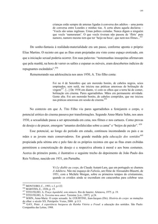 149
crianças estão sempre de antenas ligadas à conversa dos adultos – uma ponta
de conversa entre Lourdes e minhas tias. A certa altura aquela declarou –
‘Vocês são umas ingênuas. Umas pobres coitadas. Nunca digam a ninguém
que vocês ‘namoraram’. O que vocês tiveram não passou de ‘flirts’ pois
namoro, namoro mesmo tem que ter ‘beijo na boca’, que nem nos filmes...435
Do sonho-fantasia à realidade-materialidade era um passo, conforme aponta o próprio
Elias Martins. O recinto em que as fitas eram projetadas era visto como espaço erotizado, em
que a iniciação sexual poderia ocorrer. Em suas palavras: “testemunhas insuspeitas afirmavam
que pela manhã, na hora de varrer os salões e espanar os móveis, eram descobertos indícios de
repugnantes escândalos”.436
Rememorando sua adolescência nos anos 1930, A. Tito filho conta:
Foi no 4 de Setembro que um morenão bonito, de cabelos negros, seios
empinados, sem sutiã, me iniciou nas práticas amorosas de bolinação de
virgem437
. [...] De 1938 em diante, vi com os olhos que a terra há de comer,
bolinação em cinema. Pares agarradinhos. Mãos em permanente atividade.
Gente alta. Foi um morenão bonito, de cabelos compridos, que me iniciou
nas práticas amorosas em sessão de cinema.438
No contexto em que A. Tito Filho viu pares agarradinhos a festejarem o corpo, o
potencial erótico do cinema passava por transformações. Segundo Anne-Marie Sohn, nos anos
1930, a sexualidade passa a ser apresentada em cena, nos filmes e nos cartazes. Como provas
de desejo e de prazer, emergem “amantes desfalecidas sobre a cama” e “beijos de paixão”. 439
Esse potencial, ao longo do período em estudo, continuou incomodando os pais e as
mães e as jovens mais conservadores. Em grande medida pela educação dos sentidos440
propiciada pela sétima arte e pelo fato de os próprios recintos em que as fitas eram exibidas
permitirem a concretização do desejo e a respectiva afronta à moral e aos bons costumes.
Acerca do primeiro ponto, é ilustrativo o seguinte trecho do depoimento de João Paulo dos
Reis Velloso, nascido em 1931, em Parnaíba.
Vi Le diable au corps, do Claude Autant-Lara, que em português se chamou
A Adúltera. Não me esqueço de Fabiola, um filme de Alessandro Blasetti, de
1951, com a Michèle Morgan, sobre os primeiros tempos do cristianismo,
quando os cristãos ainda se escondiam em catacumbas para celebrar seus
435
MONTEIRO, C., 1993, v.3, p.122.
436
MARTINS, E., 1920, p. 19.
437
TITO FILHO, A. Praça Aquidabã, sem número. Rio de Janeiro: Artenova, 1975. p. 19.
438
TITO FILHO, A. Teresina meu amor. Teresina: [s.n., 199?]. p.24.
439
SOHN, Anne-Marie. O corpo sexuado. In: COURTINE, Jean-Jacques (Dir). História do corpo: as mutações
do olhar: o século XX. Petrópolis: Vozes, 2008. p.113.
440
GAY, Peter. A experiência burguesa da Rainha Vitória a Freud: a educação dos sentidos. São Paulo:
Companhia das Letras, 1988.
 