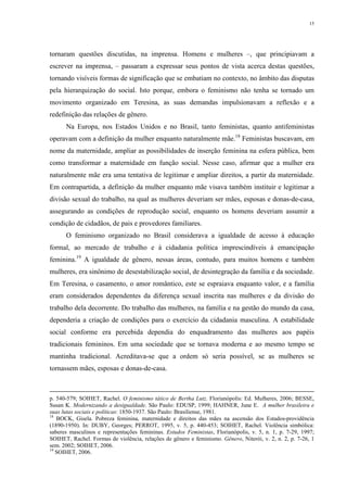 15
tornaram questões discutidas, na imprensa. Homens e mulheres –, que principiavam a
escrever na imprensa, – passaram a expressar seus pontos de vista acerca destas questões,
tornando visíveis formas de significação que se embatiam no contexto, no âmbito das disputas
pela hierarquização do social. Isto porque, embora o feminismo não tenha se tornado um
movimento organizado em Teresina, as suas demandas impulsionavam a reflexão e a
redefinição das relações de gênero.
Na Europa, nos Estados Unidos e no Brasil, tanto feministas, quanto antifeministas
operavam com a definição da mulher enquanto naturalmente mãe.18
Feministas buscavam, em
nome da maternidade, ampliar as possibilidades de inserção feminina na esfera pública, bem
como transformar a maternidade em função social. Nesse caso, afirmar que a mulher era
naturalmente mãe era uma tentativa de legitimar e ampliar direitos, a partir da maternidade.
Em contrapartida, a definição da mulher enquanto mãe visava também instituir e legitimar a
divisão sexual do trabalho, na qual as mulheres deveriam ser mães, esposas e donas-de-casa,
assegurando as condições de reprodução social, enquanto os homens deveriam assumir a
condição de cidadãos, de pais e provedores familiares.
O feminismo organizado no Brasil considerava a igualdade de acesso à educação
formal, ao mercado de trabalho e à cidadania política imprescindíveis à emancipação
feminina.19
A igualdade de gênero, nessas áreas, contudo, para muitos homens e também
mulheres, era sinônimo de desestabilização social, de desintegração da família e da sociedade.
Em Teresina, o casamento, o amor romântico, este se espraiava enquanto valor, e a família
eram considerados dependentes da diferença sexual inscrita nas mulheres e da divisão do
trabalho dela decorrente. Do trabalho das mulheres, na família e na gestão do mundo da casa,
dependeria a criação de condições para o exercício da cidadania masculina. A estabilidade
social conforme era percebida dependia do enquadramento das mulheres aos papéis
tradicionais femininos. Em uma sociedade que se tornava moderna e ao mesmo tempo se
mantinha tradicional. Acreditava-se que a ordem só seria possível, se as mulheres se
tornassem mães, esposas e donas-de-casa.
p. 540-579; SOIHET, Rachel. O feminismo tático de Bertha Lutz. Florianópolis: Ed. Mulheres, 2006; BESSE,
Susan K. Modernizando a desigualdade. São Paulo: EDUSP, 1999; HAHNER, June E. A mulher brasileira e
suas lutas sociais e políticas: 1850-1937. São Paulo: Brasiliense, 1981.
18
BOCK, Gisela. Pobreza feminina, maternidade e direitos das mães na ascensão dos Estados-providência
(1890-1950). In: DUBY, Georges; PERROT, 1995, v. 5, p. 440-453; SOIHET, Rachel. Violência simbólica:
saberes masculinos e representações femininas. Estudos Feministas, Florianópolis, v. 5, n. 1, p. 7-29, 1997;
SOIHET, Rachel. Formas de violência, relações de gênero e feminismo. Gênero, Niterói, v. 2, n. 2, p. 7-26, 1
sem. 2002; SOIHET, 2006.
19
SOIHET, 2006.
 