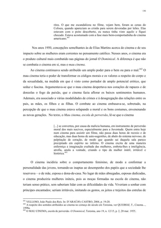 150
ritos. O que me escandalizou no filme, vejam bem, foram as cenas do
Coliseu, quando apareciam as cristãs para serem devoradas por leões. Elas
estavam com o peito descoberto, eu nunca tinha visto aquilo e fiquei
chocado. Estava acostumado com a fase mais bem-comportadinha do cinema
americano.441
Nos anos 1950, concepções semelhantes às de Elias Martins acerca do cinema e de seu
impacto sobre as mulheres eram correntes no pensamento católico. Nesses anos, o cinema era
o produto cultural mais combatido nas páginas do jornal O Dominical. A diferença é que não
se combatia o cinema em si, mas o mau cinema.
Ao cinema continuava sendo atribuído um amplo poder para o bem ou para o mal.442
O
mau cinema teria o poder de transformar os códigos morais e os valores a respeito do corpo e
da sexualidade, na medida em que é visto como portador de amplo potencial erótico, que
seduz e fascina. Argumentava-se que o mau cinema despertava nos corações de rapazes e de
donzelas o fogo da paixão, que o cinema fazia aflorar os baixos sentimentos humanos.
Ademais, era associado a várias modalidades de crimes e à desagregação das relações entre os
pais, as mães, os filhos e as filhas. O combate ao cinema embasava-se, sobretudo, na
percepção de que o mau cinema estava solapando a moral e os bons costumes, envenenando
as novas gerações. No texto, o Mau cinema, escola de perversão, lê-se que o cinema
[...] se converteu, por causa da malícia humana, em instrumento de perversão
moral dos mais nocivos, especialmente para a Juventude. Quem entra hoje
num cinema para assistir um filme, não passa duas horas de recreio e de
educação, mas duas horas de auto-sugestões, de abalo do sistema nervoso, de
palpitação de coração, de modo que quando sai daquela sala parece
precipitado em espírito no inferno. O cinema excita de uma maneira
enfermiça a imaginação exaltada das mulheres, embota-lhes a inteligência,
atrofia, anula a vontade, criando o tipo da mulher inútil, irritável e
histérica.443
O cinema incidiria sobre o comportamento feminino, de modo a conformar a
personalidade das jovens, tornando-as inaptas ao desempenho dos papéis que a sociedade lhe
reservava – o de mãe, esposa e dona-de-casa. No lugar de mães abnegadas, esposas dedicadas,
o cinema produziria mulheres inúteis, pois as moças formadas na escola do cinema, não
teriam senso prático, sem saberiam lidar com as dificuldades da vida. Viveriam a sonhar com
príncipes encantados; seriam irritáveis, imitando os gestos, os jeitos e trejeitos das estrelas de
441
VELLOSO, João Paulo dos Reis. In: D’ARAÚJO; CASTRO, 2004, p. 19-20.
442
A respeito dos sentidos atribuídos ao cinema no começo do século em Teresina, ver QUEIROZ, T., Cinema...,
1998a.
443
O MAU CINEMA, escola de perversão. O Dominical, Teresina, ano 19, n. 12/15, p. 2, 20 mar. 1955.
 