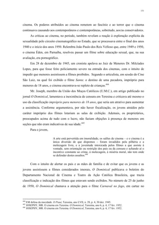 151
cinema. Os poderes atribuídos ao cinema remetem ao fascínio e ao terror que o cinema
continuava causando aos contemporâneos e contemporâneas, sobretudo, aos/as conservadores.
As críticas ao cinema, no período, também revelam a reação à exploração explícita da
sexualidade pelo circuito cinematográfico no Estado, que se processava entre o final dos anos
1940 e o início dos anos 1950. Relembra João Paulo dos Reis Velloso que, entre 1949 e 1950,
o cinema Éden, em Parnaíba, resolveu passar um filme sobre educação sexual, que, na sua
avaliação, era pornográfico.
Em 28 de dezembro de 1945, um cronista apelava ao Juiz de Menores Dr. Milcíades
Lopes, para que fosse feito policiamento severo na entrada dos cinemas, com o intuito de
impedir que menores assistissem a filmes proibidos. Segundo o articulista, em sessão do Cine
São Luiz, na qual foi exibido o filme Santa: o destino de uma pecadora, impróprio para
menores de 18 anos, o cinema encontrava-se repleto de crianças.444
Mr. Joseph, membro da União dos Moços Católicos (U.M.C.), em artigo publicado no
jornal O Dominical, lamentava a inexistência de censura em Teresina e criticava até mesmo o
uso da classificação impróprio para menores de 18 anos, que seria um atrativo para aumentar
a assistência. Conforme argumentava, por não haver fiscalização, os jovens atraídos pelo
caráter impróprio dos filmes lotariam as salas de exibição. Ademais, os proprietários,
preocupados acima de tudo com o lucro, não faziam objeções à presença de menores em
seções que não eram indicativas de sua idade.445
Para o jovem,
A arte está pervertida em imoralidade, os salões de cinema – e o cinema é a
única diversão de que dispomos – foram invadidos pela pilhéria e a
molecagem livre, e a juventude intoxicada pelos filmes a que assiste à
vontade, sem orientação ou restrição dos pais ou da censura e achando aí o
incentivo constante ao crime, à molecagem, à miséria moral, não tem onde
se defender destes assaltos.446
Com o intuito de alertar os pais e as mães de família e de evitar que os jovens e as
jovens assistissem a filmes considerados imorais, O Dominical publicava o boletim do
Departamento Nacional de Cinema e Teatro da Ação Católica Brasileira, que trazia
classificação e indicação dos filmes que estavam sendo exibidos. No número de 25 de junho
de 1950, O Dominical chamava a atenção para o filme Carnaval no fogo, em cartaz no
444
EM defesa da mocidade. O Piauí, Teresina, ano LVII, n. 28, p. 4, 30 dez. 1945.
445
JOSEPHY, MR. O cinema em Teresina. O Dominical, Teresina, ano 6, p. 4, 17 fev. 1952.
446
JOSEPHY, MR. O cinema em Teresina. O Dominical, Teresina, ano 6, p. 4, 17 fev. 1952.
 