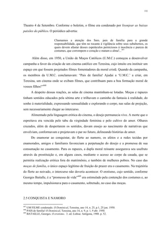152
Theatro 4 de Setembro. Conforme o boletim, o filme era condenado por lisonjear as baixas
paixões do público. O periódico advertia:
Chamamos a atenção dos Snrs. pais de família para a grande
responsabilidade, que têm no tocante à vigilância sobre seus subalternos, os
quais devem afastar desses espetáculos perniciosos à inocência e pureza de
costumes, que corrompem o coração e matam a alma!...447
Além disso, em 1950, a União de Moços Católicos (U.M.C.) começou a desenvolver
campanha a favor da criação de um cinema católico em Teresina, cujo intuito era instituir um
espaço em que fossem projetados filmes fomentadores da moral cristã. Quando da campanha,
os membros da U.M.C. conclamavam: “Pais de família! Ajudai a ‘U.M.C.’ a criar, em
Teresina, um cinema onde se exibam filmes, que contribuam para a boa formação moral de
vossos filhos!”448
A despeito dessas reações, as salas de cinema mantinham-se lotadas. Moças e rapazes
tinham sentidos educados pela sétima arte e trilhavam o caminho da fantasia à realidade, do
sonho à materialidade, expressando sensualidade e explorando o corpo, nas salas de projeção,
sem necessariamente chegar ao intercurso.
Alimentado pela linguagem erótica do cinema, o desejo permanecia vivo. A morte que o
espreitava era vencida pelo tabu da virgindade feminina e pelo cultivo do amor. Olhares
cruzados, além de despertarem os sentidos, davam ensejo ao nascimento de narrativas que
envolviam, conformavam e projetavam o par no futuro, delineando histórias de amor.
Do enamorar ao conquistar, do flerte ao namoro, os afetos e a redes tecidas por
enamorados, amigos e familiares favoreciam a perpetuação do desejo e a promessa de sua
consumação no casamento. Para os rapazes, a dupla moral reinante assegurava seu usufruto
através da prostituição e, em alguns casos, mediante o acesso ao corpo da casada, que se
permitia realização erótica fora do matrimônio, e também de mulheres pobres. No caso das
moças de família, o único espaço legítimo de fruição do prazer era o casamento. Na trajetória
do flerte ao noivado, o intercurso não deveria acontecer. O erotismo, cujo sentido, conforme
Georges Baitalle, é a “promessa de vida”449
era estimulado pela contenção dos costumes e, ao
mesmo tempo, impulsionava para o casamento, sobretudo, no caso das moças.
2.5 CONQUISTA E NAMORO
447
UM FILME condenado. O Dominical, Teresina, ano 14, n. 25, p.1, 25 jun. 1950.
448
PAIS de família! O Dominical, Teresina, ano 14, n. 9, p. 1, 9 abr. 1950.
449
BATAILLE, Georges. O erotismo. 3. ed. Lisboa: Antígona, 1988. p. 52.
 