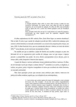 153
Teresina, janeiro de 1927, no jornal o Piauí, lê-se:
Olhos...
A atuação daqueles olhos sobre os meus olhos tiveram o poder de uma
irresistível fascinação. Eu jamais havia visto olhos de uma tal atração
magnética, de um tal poder de sedução. Os olhos de Mlle eram profundos
como as águas dos rios e como eles tinham qualquer coisa de insondável
abismo...
Hoje, passados tantos dias em que os vi pela última vez, ainda fico perplexo,
conservando na alma alguma coisa do esplendor daqueles olhos
incomparáveis.450
O olhar esplendoroso de Mlle seduziu Dino. Seria flerte fugaz ou namoro duradouro?
Não se sabe. O certo é que o poder de sedução exercido por Mlle é indício de mudanças, pois
remete à oferta feminina no mercado sentimental e ao exercício da conquista pelas moças, nos
anos 1920. O olhar feminino livre, que era considerado obsceno e lúbrico, no início do século
XIX,451
nessa década, era ato recorrente incorporado ao flerte.
Na medida em que se redefine o papel da família nas escolhas conjugais os pais vão
deixando de ser os responsáveis pela escolha do cônjuge, uma vez que moças e rapazes
passam a compartilhar esse poder. Ao novo direito correspondiam novos deveres, pois às
moças cabia, então, despertar o interesse dos rapazes.
A partir de olhares e sorrisos inebriantes moças entabulavam flertes e namoros. O olhar,
ato de interação social que integra a cultura afetiva,452
somando-se ao sorriso, à elegância, à
toalete, aos gestos, jeitos e trejeitos compunham os meios por excelência de oferta feminina,
no mercado sentimental.
Não eram quaisquer jovens que usavam esses artifícios para seduzir, tratava-se de
prática de mulher moderna, aquela que, na avaliação de um contemporâneo,
[...] tem arrojos que seriam capazes de matar de indignação a mais arrojada
de nossas avós. Por exemplo: - O uso das saias curtas, exageradamente
curtas, numa audaciosa exibição de bonitas pernas e de pernas horríveis; os
grandes e artísticos decotes, quase impudicos, mostrando colos divinos e,
não muito raramente, espáduas feissimas; todas essas tentadoras inovações
da moda que o cronista afirma serem encantadoras, na mulher dos outros,
seriam capazes de fazer fechar os olhos as austeras matronas de vinte ou
mesmo de dez anos atrás. A mundana de hoje, porém, segue todos os
450
DINO. Olhos. O Piauí, Teresina, ano LX, n. 20, p. 4, 26 jan. 1927.
451
PRIORE, Mary Del. História do amor no Brasil. São Paulo: Contexto, 2005. p. 120.
452
BRETON, David Le. As paixões ordinárias: antropologia das emoções. Petrópolis, RJ: Vozes, 2009. p.12.
 