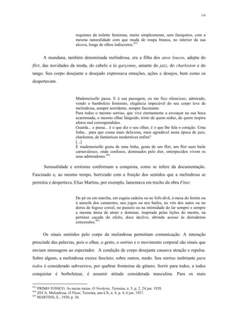 154
requintes da toilette feminina, muito simplesmente, sem faniquitos, com a
mesma naturalidade com que muda de roupa branca, no interior da sua
alcova, longe de olhos indiscretos.453
A mundana, também denominada melindrosa, era a filha dos anos loucos, adepta do
flirt, das novidades da moda, do cabelo a la garçonne, amante do jazz, do charleston e do
tango. Seu corpo desejante e desejado expressava emoções, ações e desejos, bem como os
despertavam.
Mademoiselle passa. E à sua passagem, eu me fico silencioso, admirado,
vendo o bamboleio feminino, elegância impecável do seu corpo leve de
melindrosa, sempre sorridente, sempre fascinante.
Para todos o mesmo sorriso, que vive eternamente a esvoaçar na sua boca
acarminada, o mesmo olhar lânguido, triste de quem seduz, de quem inspira
afetos mal correspondidos.
Guarda... e passa... é o que diz o seu olhar, é o que lhe fala o coração. Uma
linha... para que cousa mais deliciosa, mais agradável nesta época de jazz,
charleston, de fantásticas modernices enfim?
[...]
E mademoiselle gosta de uma linha, gosta de um flirt, um flirt num baile
carnavalesco, onde confusos, dominados pelo éter, entorpecidos vivem os
seus admiradores.454
Sensualidade e erotismo conformam a conquista, como se infere da documentação.
Fascinado e, ao mesmo tempo, horrizado com a fruição dos sentidos que a melindrosa se
permitia e despertava, Elias Martins, por exemplo, lamentava em trecho da obra Fitas:
De pé ou em marcha, em esguia cadeira ou no fofo divã, à mesa do festim ou
à aureola dos camarotes, nos jogos ou nos bailes, no vôo dos autos ou no
dorso de fogoso corcel, no passeio ou na intimidade do lar sempre e sempre
a mesma ânsia de atrair e dominar, inspirada pelas lições do mestre, na
pertinaz caçada do efeito, doce declive, abrindo acesso às derradeiras
concessões.455
Os sinais emitidos pelo corpo da melindrosa permitiam comunicação. A interação
prescinde das palavras, pois o olhar, o gesto, o sorriso e o movimento corporal são sinais que
enviam mensagens ao espectador. A condição de corpo desejante causava atração e repulsa.
Sobre alguns, a melindrosa exerce fascínio; sobre outros, medo. Seu sorriso inebriante para
todos é considerado subversivo, por quebrar fronteiras de gênero. Sorrir para todos, a todos
conquistar é borboletear, é assumir atitude considerada masculina. Para os mais
453
PRIMO TONICO. As meias meias. O Nordeste, Teresina, n. 5, p. 2, 24 jan. 1920.
454
ZECA. Melindrosa. O Piauí, Teresina, ano LX, n. 4, p. 4, 6 jan. 1927.
455
MARTINS, E., 1920, p. 36.
 