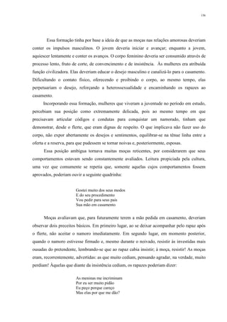 156
Essa formação tinha por base a ideia de que as moças nas relações amorosas deveriam
conter os impulsos masculinos. O jovem deveria iniciar e avançar; enquanto a jovem,
aquiescer lentamente e conter os avanços. O corpo feminino deveria ser consumido através de
processo lento, fruto de corte, de convencimento e de insistência. Às mulheres era atribuída
função civilizadora. Elas deveriam educar o desejo masculino e canalizá-lo para o casamento.
Dificultando o contato físico, oferecendo e proibindo o corpo, ao mesmo tempo, elas
perpetuariam o desejo, reforçando a heterossexualidade e encaminhando os rapazes ao
casamento.
Incorporando essa formação, mulheres que viveram a juventude no período em estudo,
percebiam sua posição como extremamente delicada, pois ao mesmo tempo em que
precisavam articular códigos e condutas para conquistar um namorado, tinham que
demonstrar, desde o flerte, que eram dignas de respeito. O que implicava não fazer uso do
corpo, não expor abertamente os desejos e sentimentos, equilibrar-se na tênue linha entre a
oferta e a reserva, para que pudessem se tornar noivas e, posteriormente, esposas.
Essa posição ambígua tornava muitas moças reticentes, por considerarem que seus
comportamentos estavam sendo constantemente avaliados. Leitura propiciada pela cultura,
uma vez que comumente se repetia que, somente aquelas cujos comportamentos fossem
aprovados, poderiam ouvir a seguinte quadrinha:
Gostei muito dos seus modos
E do seu procedimento
Vou pedir para seus pais
Sua mão em casamento
Moças avaliavam que, para futuramente terem a mão pedida em casamento, deveriam
observar dois preceitos básicos. Em primeiro lugar, ao se deixar acompanhar pelo rapaz após
o flerte, não aceitar o namoro imediatamente. Em segundo lugar, em momento posterior,
quando o namoro estivesse firmado e, mesmo durante o noivado, resistir às investidas mais
ousadas do pretendente, lembrando-se que ao rapaz cabia insistir; à moça, resistir! As moças
eram, recorrentemente, advertidas: as que muito cediam, pensando agradar, na verdade, muito
perdiam! Àquelas que diante da insistência cediam, os rapazes poderiam dizer:
As meninas me incriminam
Por eu ser muito pidão
Eu peço porque careço
Mas elas por que me dão?
 