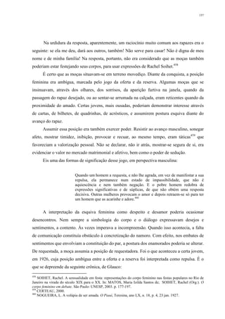 157
Na urdidura da resposta, aparentemente, um raciocínio muito comum aos rapazes era o
seguinte: se ela me deu, dará aos outros, também! Não serve para casar! Não é digna de meu
nome e de minha família! Na resposta, portanto, não era considerado que as moças também
poderiam estar festejando seus corpos, para usar expressões de Rachel Soihet.458
É certo que as moças situavam-se em terreno movediço. Diante da conquista, a posição
feminina era ambígua, marcada pelo jogo da oferta e da reserva. Algumas moças que se
insinuavam, através dos olhares, dos sorrisos, da aparição furtiva na janela, quando da
passagem do rapaz desejado, ou ao sentar-se arrumada na calçada, eram reticentes quando da
proximidade do amado. Certas jovens, mais ousadas, poderiam demonstrar interesse através
de cartas, de bilhetes, de quadrinhas, de acrósticos, e assumirem postura esquiva diante do
avanço do rapaz.
Assumir essa posição era também exercer poder. Resistir ao avanço masculino, sonegar
afeto, mostrar timidez, inibição, provocar e recuar, ao mesmo tempo, eram táticas459
que
favoreciam a valorização pessoal. Não se declarar, não ir atrás, mostrar-se segura de si, era
evidenciar o valor no mercado matrimonial e afetivo, bem como o poder de sedução.
Eis uma das formas de significação desse jogo, em perspectiva masculina:
Quando um homem a requesta, e não lhe agrada, em vez de manifestar a sua
repulsa, ela permanece num estado de impassibilidade, que não é
aquiescência e nem também negação. E o pobre homem redobra de
expressões significativas e de súplicas, de que não obtém uma resposta
decisiva. Outras mulheres provocam o amor e depois retraem-se só para ter
um homem que as acarinhe e adore.460
A interpretação da esquiva feminina como despeito e desamor poderia ocasionar
desencontros. Nem sempre a simbologia do corpo e o diálogo expressavam desejos e
sentimentos, a contento. Às vezes imperava a incompreensão. Quando isso acontecia, a falta
de comunicação constituía obstáculo à concretização do namoro. Com efeito, nos embates de
sentimentos que envolviam a constituição do par, a postura dos enamorados poderia se alterar.
De requestada, a moça assumia a posição de requestadora. Foi o que aconteceu a certa jovem,
em 1926, cuja posição ambígua entre a oferta e a reserva foi interpretada como repulsa. É o
que se depreende da seguinte crônica, de Glauco:
458
SOIHET, Rachel. A sensualidade em festa: representações do corpo feminino nas festas populares no Rio de
Janeiro na virada do século XIX para o XX. In: MATOS, Maria Izilda Santos de; SOIHET, Rachel (Org.). O
corpo feminino em debate. São Paulo: UNESP, 2003. p. 177-197.
459
CERTEAU, 2000.
460
NOGUEIRA, L. A volúpia de ser amada. O Piauí, Teresina, ano LX, n. 18, p. 4, 23 jan. 1927.
 