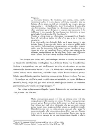 158
Vingança...
A perspicácia feminina, tão penetrante, nem sempre, porém, percebe
sentimentos ocultos. É o caso daquela senhorinha, encantadora pela sua
beleza e pela sua graça, que ainda não compreendeu que o moço a quem ela
requesta, ama-a – e profundamente... Eu os vi um defronte do outro já há
dias. Conversaram, e ela punha na voz a doçura de carícias inefáveis e nos
olhos uma ternura que era de vencer os corações mais inacessíveis. E ele,
indiferente e frio, respondia-lhe naturalmente, sem demonstrar a menor
perturbação. Como dissimulava! Se ela soubesse!...
Quando se voltava, tendo nos olhos mágoa e um pouquinho de despeito,
havia tal expressão de carinho no olhar d’ele que, se ela o visse, não
acreditaria...
E eu compreendo essa obstinação d’ele, que é quase superior às suas
próprias forças. É que, em outro tempo, ela o repulsou também assim
suavemente... E ele, orgulhoso, embora amando-a sempre, não a procurou
mais e nem lhe demonstrou, desde então, o menor vislumbre de amor.
Agora, não sei por que capricho do Destino, ela busca-o em toda parte e não
disfarça a impetuosidade do que lhe vai n’alma... Como é cruel o Destino e
como é irônico! Ele tortura-a agora, sentido a volúpia da vingança...461
Para situarem entre o sim e o não, sinalizando para o talvez, os laços de amizade eram
de fundamental importância na constituição do par. A formação de uma rede de solidariedade
feminina criava condições para que, paralelamente, as moças se oferecessem no mercado
matrimonial e mantivessem a reserva e o valor. Em muitos casos, uma amiga intermediava o
contato entre os futuros enamorados, sondando o rapaz acerca de seus interesses, levando
bilhetes e possibilitando encontros. Denominava-se essa prática de tocar trombone. Nos anos
1920, um lugar por excelência para o exercício desse ato alcoviteiro era a praça Rio Branco.
Durante o footing, moças que, pela idade avançada, tinham poucas chances de casamento,
prazerosamente, atuavam na constituição dos pares.462
Esta prática também era exercida pelos rapazes. Relembrando sua juventude, nos anos
1940, acentua Yara Vilarinho:
Muitas vezes acontecia, quando você tinha um interesse assim, você tinha
amigas, às vezes tinha um amigo em comum. Aí contava para aquele amigo,
contanto que ele desse um jeitinho de lhe ajudar, sem dizer, sem a pessoa
ficar sabendo que você estava interessada nela, que era muito comum,
porque naquele tempo as pessoas tinham amigos que guardavam segredo.
Hoje não tem mais. Você vai contar para uma pessoa, ela acha é graça. Vai
contar um segredo, acha bom contar em jornal. Dizer para outro. Naquele
tempo, não. Se a moça quisesse, tivesse um amigo, dissesse para ele que
tinha interesse, mas que não era para ninguém saber, ninguém ia saber e
461
GLAUCO. Vingança. O Piauí, Teresina, ano LX, n. 260, p. 4, 27 nov. 1926.
462
LEO-JAZZ. Trombone. O Piauí, Teresina, ano LX, n. 64, p. 4, 22 mar. 1927.
 