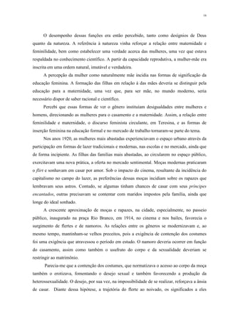 16
O desempenho dessas funções era então percebido, tanto como desígnios de Deus
quanto da natureza. A referência à natureza vinha reforçar a relação entre maternidade e
feminilidade, bem como estabelecer uma verdade acerca das mulheres, uma vez que estava
respaldada no conhecimento científico. A partir da capacidade reprodutiva, a mulher-mãe era
inscrita em uma ordem natural, imutável e verdadeira.
A percepção da mulher como naturalmente mãe incidia nas formas de significação da
educação feminina. A formação das filhas em relação à das mães deveria se distinguir pela
educação para a maternidade, uma vez que, para ser mãe, no mundo moderno, seria
necessário dispor de saber racional e científico.
Percebi que essas formas de ver o gênero instituíam desigualdades entre mulheres e
homens, direcionando as mulheres para o casamento e a maternidade. Assim, a relação entre
feminilidade e maternidade, o discurso feminista circulante, em Teresina, e as formas de
inserção feminina na educação formal e no mercado de trabalho tornaram-se parte do tema.
Nos anos 1920, as mulheres mais abastadas experienciavam o espaço urbano através da
participação em formas de lazer tradicionais e modernas, nas escolas e no mercado, ainda que
de forma incipiente. As filhas das famílias mais abastadas, ao circularem no espaço público,
exercitavam uma nova prática, a oferta no mercado sentimental. Moças modernas praticaram
o flirt e sonhavam em casar por amor. Sob o impacto do cinema, resultante da incidência do
capitalismo no campo do lazer, as preferências dessas moças incidiam sobre os rapazes que
lembravam seus astros. Contudo, se algumas tinham chances de casar com seus príncipes
encantados, outras precisavam se contentar com maridos impostos pela família, ainda que
longe do ideal sonhado.
A crescente aproximação de moças e rapazes, na cidade, especialmente, no passeio
público, inaugurado na praça Rio Branco, em 1914, no cinema e nos bailes, favorecia o
surgimento de flertes e de namoros. As relações entre os gêneros se modernizavam e, ao
mesmo tempo, mantinham-se velhos preceitos, pois a exigência de contenção dos costumes
foi uma exigência que atravessou o período em estudo. O namoro deveria ocorrer em função
do casamento, assim como também o usufruto do corpo e da sexualidade deveriam se
restringir ao matrimônio.
Parecia-me que a contenção dos costumes, que normatizava o acesso ao corpo da moça
também o erotizava, fomentando o desejo sexual e também favorecendo a produção da
heterossexualidade. O desejo, por sua vez, na impossibilidade de se realizar, reforçava a ânsia
de casar. Diante dessa hipótese, a trajetória do flerte ao noivado, os significados a eles
 