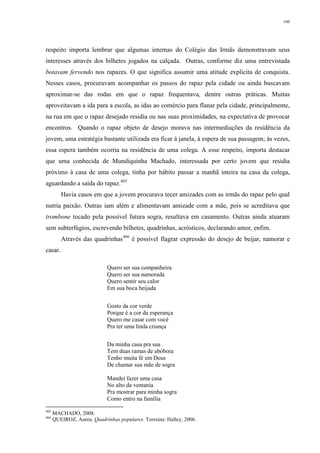 160
respeito importa lembrar que algumas internas do Colégio das Irmãs demonstravam seus
interesses através dos bilhetes jogados na calçada. Outras, conforme diz uma entrevistada
botavam fervendo nos rapazes. O que significa assumir uma atitude explícita de conquista.
Nesses casos, procuravam acompanhar os passos do rapaz pela cidade ou ainda buscavam
aproximar-se das rodas em que o rapaz frequentava, dentre outras práticas. Muitas
aproveitavam a ida para a escola, as idas ao comércio para flanar pela cidade, principalmente,
na rua em que o rapaz desejado residia ou nas suas proximidades, na expectativa de provocar
encontros. Quando o rapaz objeto de desejo morava nas intermediações da residência da
jovem, uma estratégia bastante utilizada era ficar à janela, à espera de sua passagem; às vezes,
essa espera também ocorria na residência de uma colega. A esse respeito, importa destacar
que uma conhecida de Mundiquinha Machado, interessada por certo jovem que residia
próximo à casa de uma colega, tinha por hábito passar a manhã inteira na casa da colega,
aguardando a saída do rapaz.465
Havia casos em que a jovem procurava tecer amizades com as irmãs do rapaz pelo qual
nutria paixão. Outras iam além e alimentavam amizade com a mãe, pois se acreditava que
trombone tocado pela possível futura sogra, resultava em casamento. Outras ainda atuaram
sem subterfúgios, escrevendo bilhetes, quadrinhas, acrósticos, declarando amor, enfim.
Através das quadrinhas466
é possível flagrar expressão do desejo de beijar, namorar e
casar.
Quero ser sua companheira
Quero ser sua namorada
Quero sentir seu calor
Em sua boca beijada
Gosto da cor verde
Porque é a cor da esperança
Quero me casar com você
Pra ter uma linda criança
Da minha casa pra sua
Tem duas ramas de abóbora
Tenho muita fé em Deus
De chamar sua mãe de sogra
Mandei fazer uma casa
No alto da ventania
Pra mostrar para minha sogra
Como entro na família
465
MACHADO, 2008.
466
QUEIROZ, Aurea. Quadrinhas populares. Teresina: Halley, 2006.
 