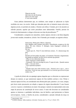 161
Diga pra sua mãe
Que entre nós não há perigo
Quero ela como sogra
E você como marido
Essas práticas demonstram que, no cotidiano, nem sempre se aplicavam as lições
recebidas em casa e na escola. Ainda que educadas para não se tornarem moças oferecidas,
algumas jovens, no período em estudo, o fizeram com afinco. Contudo, por ir de encontro ao
referido preceito, aquelas que assim procediam eram admoestadas. Família, pessoas do
círculo de relacionamento e colegas criticavam esse tipo de procedimento. 467
Considerando a conquista ato masculino, muitos rapazes criavam a má fama daquelas
jovens mais ousadas, tornando-as faladas. Isto é ilustrado, por exemplo, na seguinte crônica:
Numa praça. Muita gente. Música. Algazarra.
Dois rapagões estão sentados num banco. Naturalmente, ocupam-se da vida
alheia. Há risos irônicos. E dialogam, numa linguagem recheada de
reticências.
Diz um:
- Aquela que ali... Puxa! È uma doidivana comum... É o dasassossego dos
pais.
[...]
Passado um bom pedaço de tempo, se levantaram. Passeiam, elegantemente.
De quando em quando, um flirt com as morenas que passam.
- Olha, lá vem a idiota das idiotas...
- Qual? Aquela de vestido rabudo?
- Justamente. Não tem um pingo de juízo. É capaz de tudo... Quando namora
então... é um caso sério!...
- Tens experiência própria?
[...]
- Quando mato uma cobra mostrou o pau... Namorei com a cuja e... nem é
bom dizer. Vai lá em casa, que mostrarei a ti os convites que ela me fez para
rendez-vous...468
A pecha de falada não era apanágio apenas daquelas que se ofereciam ou expressavam
desejos no namoro, as que namoravam rapazes de fora também corriam o rico. Flertar e
namorar rapazes de fora, era considerado uma afronta pelos pais, parentes e, às vezes, amigas,
pois havia muito preconceito em relação a rapazes de origem desconhecida. E caso fossem
caixeiros viajantes a intolerância era maior. Isto porque o namoro era representado como uma
etapa do processo de constituição de novos casais. E neste não deveriam ser considerados
apenas os interesses e qualidades individuais, mas da família a qual pertenciam os futuros
noivos/esposos. Assim, a família da jovem, considerando a posição delicada da moça no
467
MACHADO, 2008.
468
RAMOS, Ribamar. Adões modernos. Liberdade, Teresina, ano 5, n. 175, p. 3, 30 abr. 1933.
 