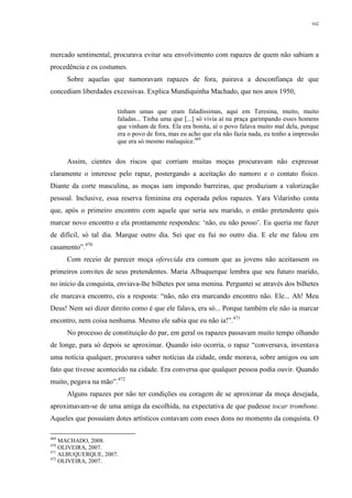162
mercado sentimental, procurava evitar seu envolvimento com rapazes de quem não sabiam a
procedência e os costumes.
Sobre aquelas que namoravam rapazes de fora, pairava a desconfiança de que
concediam liberdades excessivas. Explica Mundiquinha Machado, que nos anos 1950,
tinham umas que eram faladíssimas, aqui em Teresina, muito, muito
faladas... Tinha uma que [...] só vivia aí na praça garimpando esses homens
que vinham de fora. Ela era bonita, aí o povo falava muito mal dela, porque
era o povo de fora, mas eu acho que ela não fazia nada, eu tenho a impressão
que era só mesmo maluquice.469
Assim, cientes dos riscos que corriam muitas moças procuravam não expressar
claramente o interesse pelo rapaz, postergando a aceitação do namoro e o contato físico.
Diante da corte masculina, as moças iam impondo barreiras, que produziam a valorização
pessoal. Inclusive, essa reserva feminina era esperada pelos rapazes. Yara Vilarinho conta
que, após o primeiro encontro com aquele que seria seu marido, o então pretendente quis
marcar novo encontro e ela prontamente respondeu: ‘não, eu não posso’. Eu queria me fazer
de difícil, só tal dia. Marque outro dia. Sei que eu fui no outro dia. E ele me falou em
casamento”.470
Com receio de parecer moça oferecida era comum que as jovens não aceitassem os
primeiros convites de seus pretendentes. Maria Albuquerque lembra que seu futuro marido,
no início da conquista, enviava-lhe bilhetes por uma menina. Perguntei se através dos bilhetes
ele marcava encontro, eis a resposta: “não, não era marcando encontro não. Ele... Ah! Meu
Deus! Nem sei dizer direito como é que ele falava, era só... Porque também ele não ia marcar
encontro, nem coisa nenhuma. Mesmo ele sabia que eu não ia!”.471
No processo de constituição do par, em geral os rapazes passavam muito tempo olhando
de longe, para só depois se aproximar. Quando isto ocorria, o rapaz “conversava, inventava
uma notícia qualquer, procurava saber notícias da cidade, onde morava, sobre amigos ou um
fato que tivesse acontecido na cidade. Era conversa que qualquer pessoa podia ouvir. Quando
muito, pegava na mão”.472
Alguns rapazes por não ter condições ou coragem de se aproximar da moça desejada,
aproximavam-se de uma amiga da escolhida, na expectativa de que pudesse tocar trombone.
Aqueles que possuíam dotes artísticos contavam com esses dons no momento da conquista. O
469
MACHADO, 2008.
470
OLIVEIRA, 2007.
471
ALBUQUERQUE, 2007.
472
OLIVEIRA, 2007.
 