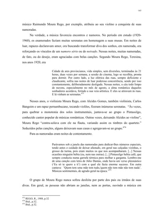 163
músico Raimundo Moura Rego, por exemplo, atribuiu ao seu violino a conquista de suas
namoradas.
Na verdade, a música favorecia encontros e namoros. No período em estudo (1920-
1960), os enamorados faziam muitas serenatas em homenagem a suas musas. Em noites de
luar, rapazes declaravam amor, ora buscando transformar diva dos sonhos, em namorada, ora
reforçando os vínculos de um namoro sério ou do noivado. Nessas noites, muitas namoradas,
de fato, ou do desejo, eram agraciadas com belas canções. Segundo Moura Rego, Teresina,
nos anos 1920, era
Cidade de ares provincianos, vida simples, sem diversões, terminadas às 21
horas, duas vezes por semana, a sessão do cinema, logo se recolhia, pronta
para dormir. Por outro lado, a luz elétrica das ruas, sempre deficiente e
claudicante, sofria nas noites de luar poderosa concorrência, sendo por isso
constantemente, deliberadamente desligada. Nessas noites, o céu todo limpo
de nuvens, especialmente no mês de agosto, a alma romântica daqueles
sonhadores acordava, ferindo a sua veia artística. E eles se atiravam às ruas.
E lá vinham as serenatas.473
Nesses anos, o violinista Moura Rego, com Alcides Gomes, também violinista, Carlos
Bangoim e um rapaz pernambucano, tocando violões, fizeram inúmeras serenatas. “Às vezes,
para quebrar a monotonia dos solos instrumentais, juntava-se ao grupo o Pintassilgo,
conhecido cantor popular de músicas românticas. Outras vezes, deixando Alcides ao violino”,
Moura Rego “contra-solava com ele na flauta, variando assim os timbres do quarteto.”
Seduzidos pelas canções, alguns deixavam suas casas e agregavam-se ao grupo.474
Para as namoradas eram noites de contentamento.
Parávamos sob a janela das namoradas para dedicar-lhes números especiais,
tendo antes o cuidado de deixar afastado, em geral nas calçadas vizinhas, o
grosso da turma, pois eram muitos os que nos acompanharam. [...] Nessas
ocasiões ninguém bebia (eu, nem nas outras). [...] Pintassilgo bebia café, que
sempre conduzia numa garrafa térmica para molhar a garganta. Lembro-me
de uma canção com letra de Júlio Dantas, onde havia um verso pleonástico
(‘Eu só te quero a ti’) com a qual ele fazia enorme sucesso. Em outra
cantava: ‘Quem tem uma mãe tem tudo,/quem não tem mãe não tem nada’.
Músicas sentimentais, de agrado geral na época.’475
O grupo de Moura Rego nunca sofreu desfeita por parte dos pais ou irmãos de suas
divas. Em geral, as pessoas não abriam as janelas, nem as portas, ouvindo a música em
473
REGO, R., 1988, p.32
474
Ibid., p.32.
475
Ibid., p.32.
 
