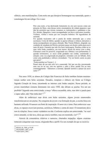 164
silêncio, sem manifestações. Certa noite em que desejava homenagear sua namorada, quem o
constrangeu foi um colega. Eis o caso:
Pois uma noite, a lua deslizando lentamente no céu sem nuvens como um
presente de Deus, uma dessas noites encantadoras de cidade pequena a que
não há seresteiro que resista, tomamos os instrumentos e ganhamos a rua.
Eu, Alcides, Bangoim e outro acompanhador em breve estávamos reunidos.
Violinos, violões e muita paz nos corações boêmios. Os ingredientes da
serenata.
Foi quando tocávamos sob a janela da minha namorada que a coisa
aconteceu. Como de hábito, quando se queria reforçar o silêncio, deixamos a
turma acompanhante um pouco afastada. Mas Turene Ribeiro, alegando sua
condição de estudante de Direito, portanto quase um doutor, pediu para ouvir
mais de perto. Garantiu que não iria fazer molecagem. Pusemos então no ar
uma valsa linda, romântica, em tom menor, dessas de mexer com a alma.
Choramos como foi possível, exagerando nos vibratos e nos portamentos. E
quando terminamos, os arcos ainda grudados nas cordas, sustentando a
emoção, uma voz engrossada de propósito, imitando a de um bêbado, feriu
como uma punhalada o silêncio circundante: ‘Vai ser bonito assim na puta
que pariu!’
Nunca perdoei ao Turene [...].
Passei mais de um mês sem ver a namorada. Até que um dia, encontrando
uma sua tia na rua, esta me apertou a mão e disse, pondo fim ao meu
constrangimento: ‘Adoramos a serenata. Quando teremos o prazer de ouvir
outra’?476
Nos anos 1930, os alunos do Colégio São Francisco de Sales também faziam meninas-
moças sonhar com belas serenatas. Ousados, rompiam o silêncio em frente ao Colégio
Sagrado Coração de Jesus, encantando as internas com lindas canções. Nesse período, as
jovens mantinham costume dominante nos anos 1920, não abriam as janelas. Era um ato
proibido! Segundo uma entrevistada, a moça “olhava escondida, atrás, mas abrir a janela para
o rapaz saber, não! Não tinha não!”.477
Além de embevecer suas divas com belas serenatas, alguns jovens enamorados
transformavam-se em poetas. Na conquista da jovem e na formação do par, a escrita lírica era
bastante utilizada. O namoro era fonte de inspiração. O amor era o tema. Para embevecer suas
divas, os rapazes escreviam poemas, acrósticos, bilhetes e cartas de amor. O romantismo dava
tom às relações, fosse o amor verdadeiro ou não. Conforme explica um entrevistado, “se você
estava amando, se não tava, dizia que amava também, mas era mentindo, viu?”.478
Através de comentários relativos a namoros, chamados trepações, alguns cronistas
tentavam conquistar suas musas, elogiando-lhes o perfil. Eis um exemplo do que se escrevia:
476
REGO, R.,1988, p.39-40.
477
OLIVEIRA, 2007, p.28.
478
SANTANA, 2007.
 