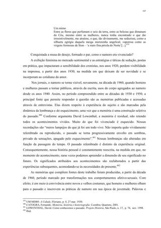 165
Um mimo
Entre as flores que perfumam o seio da terra, entre as belezas que dimanam
do Céu, mesmo entre as mulheres, nunca tenha encontrado o que tão
irresistivelmente, me atraísse, o que, tão divinamente, me seduzisse, como a
silhueta egrégia daquela meiga moreninha angelical, vaporosa como as
virgens formosas de Sion – ‘a mais fina pérola do Norte’[...].479
Conquistada a musa do desejo, formado o par, como o namoro era vivenciado?
A exibição feminina no mercado sentimental e as estratégias e táticas de sedução, postas
em prática, que impactaram a sensibilidade dos cronistas, nos anos 1920, perdem visibilidade
na imprensa, a partir dos anos 1930, na medida em que deixam de ser novidade e se
incorporam ao cotidiano do amor.
Nos jornais, o namoro se torna visível, novamente, na década de 1960, quando homens
e mulheres passam a tornar públicos, através da escrita, usos do corpo agregados ao namoro
desde os anos 1940. Assim, no período compreendido entre as décadas de 1930 e 1950, a
principal fonte que permite responder à questão são as memórias publicadas e acessadas
através de entrevistas. Elas dizem respeito à experiência do sujeito e são marcadas pela
dinâmica da lembrança e do esquecimento, uma vez que a memória é uma construção seletiva
do passado.480
Conforme argumenta David Lowenthal, a memória é residual, não retendo
todos os acontecimentos vividos. Muito do que foi vivenciado é esquecido. Nossas
recordações são “meros lampejos do que já foi um todo vivo. Não importa quão vividamente
relembrado ou reproduzido, o passado se torna progressivamente envolto em sombras,
privado de sensações, apagado pelo esquecimento”.481
Nossas lembranças são alteradas em
função da passagem do tempo. O passado relembrado é distinto da experiência original.
Consequentemente, nossa história pessoal é constantemente reescrita, na medida em que, no
momento do acontecimento, raras vezes podemos apreender a dimensão de seu significado no
futuro. Os significados atribuídos aos acontecimentos são reelaborados a partir das
experiências subsequentes, acomodando-se às necessidades do presente.482
As memórias que compõem fontes deste trabalho foram produzidas, a partir da década
de 1960, período marcado por transformações nos comportamentos afetivo-sexuais. Com
efeito, é em meio à convivência entre novos e velhos costumes, que homens e mulheres olham
para o passado e inscrevem as práticas de namoro em sua época de juventude. Palavras e
479
UM MIMO. A Cidade, Floriano, p. 4, 27 mar. 1930.
480
CATOGRA, Fernando. Memória, história e historiografia. Coimbra: Quarteto, 2001.
481
LOWENTHAL, David. Como conhecemos o passado. Projeto História, São Paulo, n. 17, p. 74, nov. 1998.
482
Ibid.
 