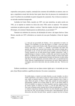 166
expressões como pureza, respeito, contenção dos costumes são atribuídos ao namoro, uma vez
que a experiência sexual não deveria fazer parte dessa fase do processo de constituição do
casal. O usufruto da sexualidade era parte integrante do casamento. Sua vivência no namoro e
no noivado constituía transgressão.
Leônidas de Castro Melo, nascido em 1897, em suas memórias, na parte escrita em
1961, ao se reportar ao namoro no início dos anos 1920, assim se expressa: “Os namoros
consistiam em palavras gentis, olhares e sorrisos. Tudo tão simples, tão belo, tão respeitoso!
Oh tempos, oh costumes! Quanta pureza na adolescência, na juventude!”.483
Namorar era sinônimo de conversa, de declarações de amor e de toques furtivos. Genu
Morais, nascida em 1927, referindo-se ao namoro de seus pais Eurípedes e Graci de Aguiar
conta:
[...] meu pai era governador do Estado, e ela se apresentou no teatro, no
Theatro 4 de Setembro, na Festa das Rosas e aí então o meu pai estava
assistindo e a achou muito bonita e tudo. Meu pai morava, como governador,
morava onde hoje é o museu [...]. Quando o governador saía tinha uma
questão da corneta, que tocavam uma corneta, uma corneta avisando que o
governador ia sair. Aí meu pai achou por bem acabar com essa história da
corneta, primeiro ele era uma pessoa muito simples, democrata e tudo, e
segundo porque se tocasse a corneta, a minha mãe, que morava na praça Rio
Branco, na Botica do Povo, não ia pra janela, porque as moças eram muito
discretas, fazia parte do comportamento da época ser discreta, aí então minha
mãe não ia. Aí eles mandavam, escreviam cartões, não é, se encontravam nas
festas, falavam, cumprimentavam, conversavam, era assim. Depois pedia em
casamento, iam noivar toda noite, não saía sozinha, não saía. Noivava em
casa.484
Embora considerasse o namoro em sua época menos rígido que o vivenciado por seus
pais, Genu Morais também o qualifica de discreto. Eis como o caracteriza:
Na minha época, o namoro era muito discreto, eu, por exemplo, vou dar a
minha experiência, a dos outros eu não sei. Como eu disse, nasci em vinte e
sete, então eu namorei muito [...] Então a gente começava com o flerte, o
rapaz olhava pra gente, aí olhava e tudo mais, quando era carnaval jogava
laça-perfume, quando era na Praça Pedro II, você ia pra Praça Pedro II,
ficava lá rodando e os rapazes ali, todos de paletó e gravata, ninguém andava
de camisa esporte. O namoro era assim. [...] Era de mão dada, hoje é de
ficar, que eu lamento muito, lamento não ter tido na minha época! [...] Então,
os namoros eram dessa maneira, discretos. Eu estou dizendo isso porque eu
me casei em 1947, até essa época eu posso dar o meu depoimento, que era
desse jeito, não tinha. Iam pras festas, quando os rapazes iam tirar as moças
483
MELO, 1976, p. 193.
484
CORREIA, G., 2008.
 