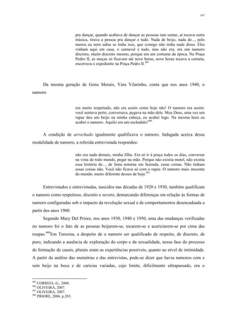 167
pra dançar, quando acabava de dançar as pessoas iam sentar, aí tocava outra
música, tirava a pessoa pra dançar e tudo. Nada de beijo, nada de..., pelo
menos eu nem sabia se tinha isso, que comigo não tinha nada disso. Eles
vinham aqui em casa, o carnaval e tudo, mas não era, era um namoro
discreto, muito discreto mesmo, porque era um costume da época. Na Praça
Pedro II, as moças só ficavam até nove horas, nove horas tocava a corneta,
encerrava o expediente na Praça Pedro II.485
Da mesma geração de Genu Morais, Yara Vilarinho, conta que nos anos 1940, o
namoro
era muito respeitado, não era assim como hoje não! O namoro era assim:
você sentava perto, conversava, pegava na mão dele. Meu Deus, uma vez um
rapaz deu um beijo na minha cabeça, eu acabei logo. Na mesma hora eu
acabei o namoro. Aquilo era um escândalo!486
A condição de arrochado igualmente qualificava o namoro. Indagada acerca dessa
modalidade de namoro, a referida entrevistada respondeu:
não era nada demais, minha filha. Era só ir à praça todos os dias, conversar
na vista de todo mundo, pegar na mão. Porque não existia motel, não existia
essa história de..., de festa noturna em fazenda, essas coisas. Não tinham
essas coisas não. Você não ficava só com o rapaz. O namoro mais inocente
do mundo, muito diferente desses de hoje.487
Entrevistados e entrevistadas, nascidos nas décadas de 1920 e 1930, também qualificam
o namoro como respeitoso, discreto e severo, demarcando diferenças em relação às formas de
namoro configuradas sob o impacto da revolução sexual e de comportamentos desencadeada a
partir dos anos 1960.
Segundo Mary Del Priore, nos anos 1930, 1940 e 1950, uma das mudanças verificadas
no namoro foi o fato de as pessoas beijarem-se, tocarem-se e acariciarem-se por cima das
roupas.488
Em Teresina, a despeito de o namoro ser qualificado de respeito, de discreto, de
puro, indicando a ausência de exploração do corpo e da sexualidade, nessa fase do processo
de formação de casais, plurais eram as experiências possíveis, quanto ao nível de intimidade.
A partir da análise das memórias e das entrevistas, pode-se dizer que havia namoros com e
sem beijo na boca e de carícias variadas, cujo limite, dificilmente ultrapassado, era o
485
CORREIA, G., 2008.
486
OLIVEIRA, 2007.
487
OLIVEIRA, 2007.
488
PRIORE, 2006, p.283.
 
