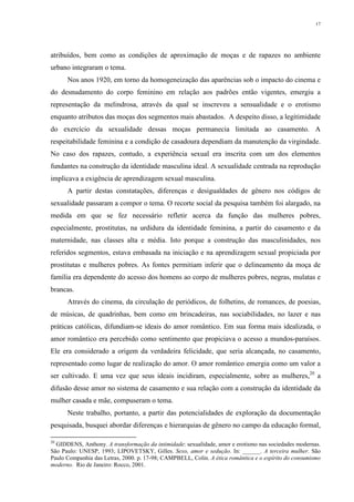 17
atribuídos, bem como as condições de aproximação de moças e de rapazes no ambiente
urbano integraram o tema.
Nos anos 1920, em torno da homogeneização das aparências sob o impacto do cinema e
do desnudamento do corpo feminino em relação aos padrões então vigentes, emergiu a
representação da melindrosa, através da qual se inscreveu a sensualidade e o erotismo
enquanto atributos das moças dos segmentos mais abastados. A despeito disso, a legitimidade
do exercício da sexualidade dessas moças permanecia limitada ao casamento. A
respeitabilidade feminina e a condição de casadoura dependiam da manutenção da virgindade.
No caso dos rapazes, contudo, a experiência sexual era inscrita com um dos elementos
fundantes na construção da identidade masculina ideal. A sexualidade centrada na reprodução
implicava a exigência de aprendizagem sexual masculina.
A partir destas constatações, diferenças e desigualdades de gênero nos códigos de
sexualidade passaram a compor o tema. O recorte social da pesquisa também foi alargado, na
medida em que se fez necessário refletir acerca da função das mulheres pobres,
especialmente, prostitutas, na urdidura da identidade feminina, a partir do casamento e da
maternidade, nas classes alta e média. Isto porque a construção das masculinidades, nos
referidos segmentos, estava embasada na iniciação e na aprendizagem sexual propiciada por
prostitutas e mulheres pobres. As fontes permitiam inferir que o delineamento da moça de
família era dependente do acesso dos homens ao corpo de mulheres pobres, negras, mulatas e
brancas.
Através do cinema, da circulação de periódicos, de folhetins, de romances, de poesias,
de músicas, de quadrinhas, bem como em brincadeiras, nas sociabilidades, no lazer e nas
práticas católicas, difundiam-se ideais do amor romântico. Em sua forma mais idealizada, o
amor romântico era percebido como sentimento que propiciava o acesso a mundos-paraísos.
Ele era considerado a origem da verdadeira felicidade, que seria alcançada, no casamento,
representado como lugar de realização do amor. O amor romântico emergia como um valor a
ser cultivado. E uma vez que seus ideais incidiram, especialmente, sobre as mulheres,20
a
difusão desse amor no sistema de casamento e sua relação com a construção da identidade da
mulher casada e mãe, compuseram o tema.
Neste trabalho, portanto, a partir das potencialidades de exploração da documentação
pesquisada, busquei abordar diferenças e hierarquias de gênero no campo da educação formal,
20
GIDDENS, Anthony. A transformação da intimidade: sexualidade, amor e erotismo nas sociedades modernas.
São Paulo: UNESP, 1993; LIPOVETSKY, Gilles. Sexo, amor e sedução. In: ______. A terceira mulher. São
Paulo Companhia das Letras, 2000. p. 17-98; CAMPBELL, Colin. A ética romântica e o espírito do consumismo
moderno. Rio de Janeiro: Rocco, 2001.
 