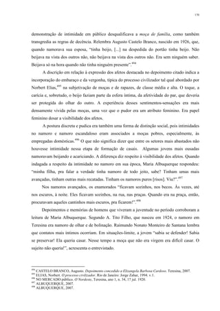 170
demonstração de intimidade em público desqualificava a moça de família, como também
transgredia as regras de decência. Relembra Augusto Castelo Branco, nascido em 1926, que,
quando namorava sua esposa, “tinha beijo, [...] na despedida do portão tinha beijo. Não
beijava na vista dos outros não, não beijava na vista dos outros não. Era sem ninguém saber.
Beijava só na hora quando não tinha ninguém presente”.494
A discrição em relação à expressão dos afetos destacada no depoimento citado indica a
incorporação do embaraço e da vergonha, típica do processo civilizador tal qual abordado por
Norbert Elias,495
na subjetivação de moças e de rapazes, de classe média e alta. O toque, a
carícia e, sobretudo, o beijo faziam parte da esfera íntima, da afetividade do par, que deveria
ser protegida do olhar do outro. A experiência desses sentimentos-sensações era mais
densamente vivida pelas moças, uma vez que o pudor era um atributo feminino. Era papel
feminino dosar a visibilidade dos afetos.
A postura discreta e pudica era também uma forma de distinção social, pois intimidades
no namoro e namoro escandaloso eram associados a moças pobres, especialmente, às
empregadas domésticas.496
O que não significa dizer que entre os setores mais abastados não
houvesse intimidade nessa etapa de formação de casais. Algumas jovens mais ousadas
namoravam beijando e acariciando. A diferença diz respeito à visibilidade dos afetos. Quando
indagada a respeito da intimidade no namoro em sua época, Maria Albuquerque respondeu:
“minha filha, pra falar a verdade tinha namoro de todo jeito, sabe? Tinham umas mais
avançadas, tinham outras mais recatadas. Tinham os namoros puros [risos]. Viu?”.497
Nos namoros avançados, os enamorados “ficavam sozinhos, nos becos. Às vezes, até
nos escuros, à noite. Eles ficavam sozinhos, na rua, nas praças. Quando era na praça, então,
procuravam aqueles cantinhos mais escuros, pra ficarem!”.498
Depoimentos e memórias de homens que viveram a juventude no período corroboram a
leitura de Maria Albuquerque. Segundo A. Tito Filho, que nasceu em 1924, o namoro em
Teresina era namoro de olhar e de bolinação. Raimundo Nonato Monteiro de Santana lembra
que contatos mais íntimos ocorriam. Em situações-limite, a jovem “sabia se defender! Sabia
se preservar! Ela queria casar. Nesse tempo a moça que não era virgem era difícil casar. O
sujeito não queria!”, acrescenta o entrevistado.
494
CASTELO BRANCO, Augusto. Depoimento concedido a Elizangela Barbosa Cardoso. Teresina, 2007.
495
ELIAS, Norbert. O processo civilizador. Rio de Janeiro: Jorge Zahar, 1994. v.1.
496
NO MERCADO público. O Nordeste, Teresina, ano 1, n. 34, 17 jul. 1920.
497
ALBUQUERQUE, 2007.
498
ALBUQUERQUE, 2007.
 