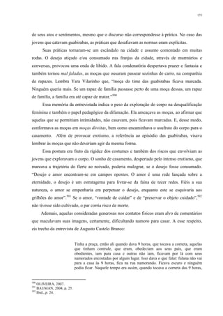 172
de seus atos e sentimentos, mesmo que o discurso não correspondesse à prática. No caso das
jovens que catavam guabirabas, as práticas que desafiavam as normas eram explícitas.
Suas práticas tornaram-se um escândalo na cidade e assunto comentado em muitas
rodas. O desejo atiçado e/ou consumado nas franjas da cidade, através de murmúrios e
conversas, provocou uma onda de libido. A fala condenatória despertava prazer e fantasia e
também tornou mal faladas, as moças que ousaram passear sozinhas de carro, na companhia
de rapazes. Lembra Yara Vilarinho que, “moça do time das guabirabas ficava marcada.
Ninguém queria mais. Se um rapaz de família passasse perto de uma moça dessas, um rapaz
de família, a família era até capaz de matar.”500
Essa memória da entrevistada indica o peso da exploração do corpo na desqualificação
feminina e também o papel pedagógico da difamação. Ela ameaçava as moças, ao afirmar que
aquelas que se permitiam intimidades, não casavam, pois ficavam marcadas. E, desse modo,
conformava as moças em moças direitas, bem como encaminhava o usufruto do corpo para o
casamento. Além de provocar erotismo, a referência ao episódio das guabirabas, visava
lembrar às moças que não deveriam agir da mesma forma.
Essa postura era fruto da rigidez dos costumes e também dos riscos que envolviam as
jovens que exploravam o corpo. O sonho de casamento, despertado pelo intenso erotismo, que
marcava a trajetória do flerte ao noivado, poderia malograr, se o desejo fosse consumado.
“Desejo e amor encontram-se em campos opostos. O amor é uma rede lançada sobre a
eternidade, o desejo é um estratagema para livrar-se da faina de tecer redes. Fiéis a sua
natureza, o amor se empenharia em perpetuar o desejo, enquanto este se esquivaria aos
grilhões do amor”.501
Se o amor, “vontade de cuidar” e de “preservar o objeto cuidado”,502
não tivesse sido cultivado, o par corria risco de morte.
Ademais, aquelas consideradas generosas nos contatos físicos eram alvo de comentários
que maculavam suas imagens, certamente, dificultando namoro para casar. A esse respeito,
eis trecho da entrevista de Augusto Castelo Branco:
Tinha a praça, então ali quando dava 9 horas, que tocava a corneta, aquelas
que tinham controle, que eram, obedeciam aos seus pais, que eram
obedientes, iam para casa e outras não iam, ficavam por lá com seus
namorados encostadas por algum lugar. Isso dava o que falar: fulana não vai
para a casa às 9 horas, fica na rua namorando. Ficava escuro e ninguém
podia ficar. Naquele tempo era assim, quando tocava a corneta das 9 horas,
500
OLIVEIRA, 2007.
501
BAUMAN, 2004, p. 25.
502
Ibid., p. 24.
 