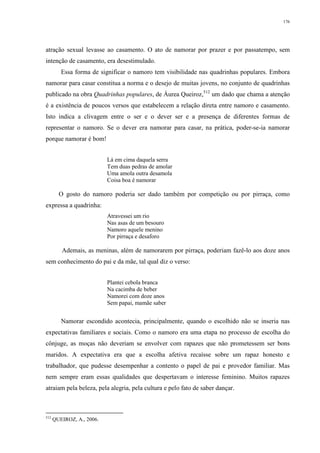 176
atração sexual levasse ao casamento. O ato de namorar por prazer e por passatempo, sem
intenção de casamento, era desestimulado.
Essa forma de significar o namoro tem visibilidade nas quadrinhas populares. Embora
namorar para casar constitua a norma e o desejo de muitas jovens, no conjunto de quadrinhas
publicado na obra Quadrinhas populares, de Áurea Queiroz,512
um dado que chama a atenção
é a existência de poucos versos que estabelecem a relação direta entre namoro e casamento.
Isto indica a clivagem entre o ser e o dever ser e a presença de diferentes formas de
representar o namoro. Se o dever era namorar para casar, na prática, poder-se-ia namorar
porque namorar é bom!
Lá em cima daquela serra
Tem duas pedras de amolar
Uma amola outra desamola
Coisa boa é namorar
O gosto do namoro poderia ser dado também por competição ou por pirraça, como
expressa a quadrinha:
Atravessei um rio
Nas asas de um besouro
Namoro aquele menino
Por pirraça e desaforo
Ademais, as meninas, além de namorarem por pirraça, poderiam fazê-lo aos doze anos
sem conhecimento do pai e da mãe, tal qual diz o verso:
Plantei cebola branca
Na cacimba de beber
Namorei com doze anos
Sem papai, mamãe saber
Namorar escondido acontecia, principalmente, quando o escolhido não se inseria nas
expectativas familiares e sociais. Como o namoro era uma etapa no processo de escolha do
cônjuge, as moças não deveriam se envolver com rapazes que não prometessem ser bons
maridos. A expectativa era que a escolha afetiva recaísse sobre um rapaz honesto e
trabalhador, que pudesse desempenhar a contento o papel de pai e provedor familiar. Mas
nem sempre eram essas qualidades que despertavam o interesse feminino. Muitos rapazes
atraiam pela beleza, pela alegria, pela cultura e pelo fato de saber dançar.
512
QUEIROZ, A., 2006.
 