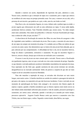 177
Quando o namoro era aceito, dependendo do rigorismo dos pais, adentrava a casa.
Nesses casos, entendia-se que a intenção do rapaz era o casamento, pois o rapaz que entrava
na residência de uma moça era porque pretendia casar. Em casa, o namoro era na sala, sob a
presença de um terceiro, que poderia ser o pai, a mãe, uma tia, um irmão ou irmã.
Para ficar a sós, em momentos fugazes, às vezes, tinham sede e pediam água ou ainda a
jovem sugeria que oferecessem um café ou uma sobremesa ao rapaz. E nessa saída rápida,
aconteciam furtivos contatos. Yara Vilarinho relembra que, nesses casos, “As mães sempre
eram mais camaradas. Elas saíam um pedacinho e voltavam. Ficavam fiscalizando por longe,
mas a ordem do velho, do pai, era dura”.513
A observância de fiscalização do namoro das filhas era uma forma de assegurar o tabu
da virgindade como também a valorização da jovem. Para os pais, o encontro de uma moça e
de um rapaz era sempre um momento de perigo. E o cuidado com as filhas era indício de que
a jovem era casta e pura. Isto demonstrava que se tratava de uma jovem bem educada, que os
pais zelavam por seu comportamento. A dificuldade de ficar a sós, de ter encontros furtivos,
longe de afastar o pretendente, estimulava o casamento. No jogo de encontros fugazes e
furtivos, crescia o desejo, desejo que só deveria ser realizado com o casamento.
O acesso à casa da jovem era mais comum após o noivado. Nesses casos a fiscalização
era igualmente rigorosa, uma vez que o noivado era visto como momento de perigo. Supunha-
se que durante o noivado pudessem acontecer intimidades maculadoras da reputação da moça.
Essa suposição era tão forte que, quando acontecia de uma jovem terminar um noivado,
desqualificava-se no mercado sentimental. Sobre ela pairava a suspeita de que não ser mais
virgem ou de ter concedido excessivas liberdades.
Para não manchar a reputação da moça, os noivados não deveriam ser nem muito
longos, nem muito curtos. A família interferia no sentido de conduzir a passagem da tutela do
pai para a do esposo, na expectativa de que não houvesse incidentes. Como o noivado era um
momento de aprendizagem da futura vida conjugal e do exercício dos futuros papéis de
esposa e esposo, quando a família considerava que os futuros esposos eram muito novos ou
não tinham ainda maturidade suficiente para assumir a vida de casados, procurava postergar o
casamento; em outros casos, sobretudo, quando o noivado já se estendia por muito tempo,
procurava apressá-lo. Augusto Castelo Branco conta que marcou o casamento com Ana
Vitória, mas sua futura sogra, o adiou. Segundo o entrevistado, dona Beliza, sua sogra,
513
OLIVEIRA, 2007.
 