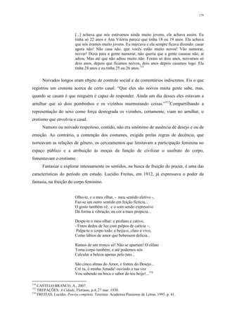 178
[...] achava que nós estávamos ainda muito jovens, ela achava assim. Eu
tinha só 22 anos e Ana Vitória parece que tinha 18 ou 19 anos. Ela achava
que nós éramos muito jovens. Eu marcava e ela sempre ficava dizendo: casar
agora não! Não casa não, que vocês estão muito novos! Vão namorar,
noivar! Dizia para a gente namorar, não queria que a gente casasse não, aí
adiou. Mas até que não adiou muito não. Foram só dois anos, noivamos só
dois anos, depois que ficamos noivos, dois anos depois casamos logo. Ela
tinha 24 anos e eu tinha 25 ou 26 anos.514
Noivados longos eram objeto de controle social e de comentários indiscretos. Eis o que
registrou um cronista acerca de certo casal: “Que eles são noivos muita gente sabe, mas,
quando se casam é que ninguém é capaz de responder. Ainda um dia desses eles estavam a
arrulhar que só dois pombinhos e os vizinhos murmurando coisas.”515
Compartilhando a
representação do sexo como força desregrada os vizinhos, certamente, viam no arrulhar, o
erotismo que envolvia o casal.
Namoro ou noivado respeitoso, contido, não era sinônimo de ausência de desejo e ou de
emoção. Ao contrário, a contenção dos costumes, exigida prelas regras de decência, que
norteavam as relações de gênero, os cerceamentos que limitavam a participação feminina no
espaço público e a atribuição às moças da função de civilizar o usufruto do corpo,
fomentavam o erotismo.
Fantasiar e explorar intensamente os sentidos, na busca de fruição do prazer, é uma das
características do período em estudo. Lucídio Freitas, em 1912, já expressava o poder da
fantasia, na fruição do corpo feminino.
Olho-te, e o meu olhar, - meu sentido eletivo -,
Faz-se um outro sentido em feição fictícia...
O gosto também vê; e o som sendo expressivo
Dá forma à vibração, na cor a mais propícia...
Despe-te o meu olhar: e profano e cativo,
- Finos dedos de luz com palpos de carícia –,
Palpa-te o corpo todo: e beija-o, claro e vivo,
Como lábios de amor que bebessem delícia...
Ramos de um tronco só! Não se apartam! O olfato
Toma corpo também; e até podemos nós
Calcular a beleza apenas pelo tato...
São cinco almas do Amor, e fontes do Desejo...
Crê tu, ó minha Amada! ouvindo a tua voz
Vou sabendo na boca o sabor do teu beijo!...516
514
CASTELO BRANCO, A., 2007.
515
TREPAÇÕES. A Cidade, Floriano, p.4, 27 mar. 1930.
516
FREITAS, Lucídio. Poesia completa. Teresina: Academia Piauiense de Letras, 1995. p. 41.
 