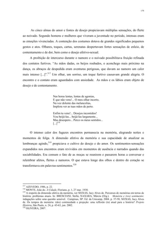 179
As cinco almas do amor e fontes de desejo propiciavam múltiplas sensações, do flerte
ao noivado. Segundo homens e mulheres que viveram a juventude no período, intensas eram
as emoções vivenciadas. A contenção dos costumes dotava de grandes significados pequenos
gestos e atos. Olhares, toques, cartas, serenatas despertavam fortes sensações de enleio, de
contentamento e de dor, bem como o desejo afetivo-sexual.
A proibição de intercurso durante o namoro e o noivado possibilitava fruição refinada
dos contatos furtivos. “As mãos dadas, os beijos roubados, o aconchego mais próximo na
dança, os abraços de despedida eram aventuras perigosas, que davam ao namoro um calor
mais intenso [...]”.517
Um olhar, um sorriso, um toque furtivo causavam grande alegria. O
encontro e o contato eram aguardados com ansiedade. As mãos e os lábios eram objeto de
desejo e de contentamento.
Nas horas lentas, lentas de agonias,
E que não vens!... O meu olhar incerto,
Na voz dolente das melancolias,
Implora ver as tuas mãos de perto.
Enfim tu vens!... Desejos incontidos!
Vou beijá-las... beijá-las largamente...
Mas desespero... Perco os meus sentidos...
[...]518
O intenso calor dos fugazes encontros permanecia na memória, alegrando noites e
momentos de folga. A dimensão afetiva da memória e sua capacidade de atualizar as
lembranças agindo,519
propiciava o cultivo do desejo e do amor. Os sentimentos-sensações
expandidos nos encontros eram revividos em momentos de ausência e narrados quando das
sociabilidades. Era comum o fato de as moças se reunirem e passarem horas a conversar e
relembrar afetos, flertes e namoros. O que estava longe dos olhos e dentro do coração se
transformava em palavras-sentimentos.520
517
AZEVEDO, 1986, p. 22.
518
MONTE, João do. A Cidade, Floriano, p. 1, 27 mar. 1930.
519
A respeito da dimensão afetiva da memória, ver SEIXAS, Jacy Alves de. Percursos de memórias em terras de
história: problemas atuais. In: BRESCIANI, Stella; NAXARA, Márcia (Org.). Memória e (res) sentimento:
indagações sobre uma questão sensível. Campinas, SP: Ed. da Unicamp, 2004. p. 37-58; SEIXAS, Jacy Alves
de. Os tempos da memória: (des) continuidade e projeção: uma reflexão (in) atual para a história? Projeto
História, São Paulo, n. 24, p. 43-63, jun. 2002.
520
OLIVEIRA, 2007.
 