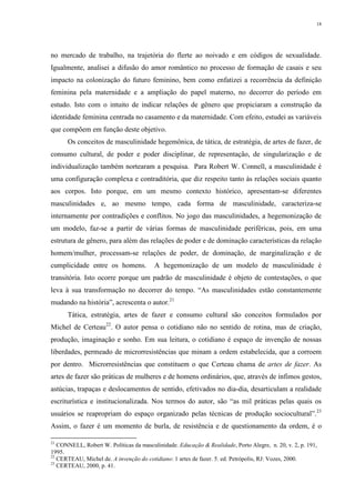 18
no mercado de trabalho, na trajetória do flerte ao noivado e em códigos de sexualidade.
Igualmente, analisei a difusão do amor romântico no processo de formação de casais e seu
impacto na colonização do futuro feminino, bem como enfatizei a recorrência da definição
feminina pela maternidade e a ampliação do papel materno, no decorrer do período em
estudo. Isto com o intuito de indicar relações de gênero que propiciaram a construção da
identidade feminina centrada no casamento e da maternidade. Com efeito, estudei as variáveis
que compõem em função deste objetivo.
Os conceitos de masculinidade hegemônica, de tática, de estratégia, de artes de fazer, de
consumo cultural, de poder e poder disciplinar, de representação, de singularização e de
individualização também nortearam a pesquisa. Para Robert W. Connell, a masculinidade é
uma configuração complexa e contraditória, que diz respeito tanto às relações sociais quanto
aos corpos. Isto porque, em um mesmo contexto histórico, apresentam-se diferentes
masculinidades e, ao mesmo tempo, cada forma de masculinidade, caracteriza-se
internamente por contradições e conflitos. No jogo das masculinidades, a hegemonização de
um modelo, faz-se a partir de várias formas de masculinidade periféricas, pois, em uma
estrutura de gênero, para além das relações de poder e de dominação características da relação
homem/mulher, processam-se relações de poder, de dominação, de marginalização e de
cumplicidade entre os homens. A hegemonização de um modelo de masculinidade é
transitória. Isto ocorre porque um padrão de masculinidade é objeto de contestações, o que
leva à sua transformação no decorrer do tempo. “As masculinidades estão constantemente
mudando na história”, acrescenta o autor.21
Tática, estratégia, artes de fazer e consumo cultural são conceitos formulados por
Michel de Certeau22
. O autor pensa o cotidiano não no sentido de rotina, mas de criação,
produção, imaginação e sonho. Em sua leitura, o cotidiano é espaço de invenção de nossas
liberdades, permeado de microrresistências que minam a ordem estabelecida, que a corroem
por dentro. Microrresistências que constituem o que Certeau chama de artes de fazer. As
artes de fazer são práticas de mulheres e de homens ordinários, que, através de ínfimos gestos,
astúcias, trapaças e deslocamentos de sentido, efetivados no dia-dia, desarticulam a realidade
escriturística e institucionalizada. Nos termos do autor, são “as mil práticas pelas quais os
usuários se reapropriam do espaço organizado pelas técnicas de produção sociocultural”.23
Assim, o fazer é um momento de burla, de resistência e de questionamento da ordem, é o
21
CONNELL, Robert W. Políticas da masculinidade. Educação & Realidade, Porto Alegre, n. 20, v. 2, p. 191,
1995.
22
CERTEAU, Michel de. A invenção do cotidiano: 1 artes de fazer. 5. ed. Petrópolis, RJ: Vozes, 2000.
23
CERTEAU, 2000, p. 41.
 