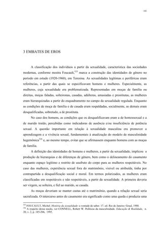 182
3 EMBATES DE EROS
A classificação dos indivíduos a partir da sexualidade, característica das sociedades
modernas, conforme mostra Foucault,525
marca a construção das identidades de gênero no
período em estudo (1920-1960), em Teresina. As sexualidades legítimas e periféricas eram
referências, a partir das quais se especificavam homens e mulheres. Especialmente, as
mulheres, cuja sexualidade era problematizada. Representadas em moças de família ou
direitas, moças faladas, solteironas, casadas, adúlteras, amasiadas e prostitutas, as mulheres
eram hierarquizadas a partir do enquadramento no campo da sexualidade regulada. Enquanto
as condições de moça de família e de casada eram respaldadas, socialmente, as demais eram
desqualificadas, sobretudo, a de prostituta.
No caso dos homens, as condições que os desqualificavam eram a de homossexual e a
de marido traído, percebidas como indicadoras de ausência e/ou insuficiência de potência
sexual. A questão importante em relação à sexualidade masculina era promover a
aprendizagem e a vivência sexual, fundamentais à atualização do modelo de masculinidade
hegemônica526
e, ao mesmo tempo, evitar que se afirmassem enquanto homens com as moças
de família.
A definição das identidades de homens e mulheres, a partir da sexualidade, implicou a
produção de hierarquias e de diferenças de gênero, bem como o delineamento do casamento
enquanto espaço legítimo e restrito de usufruto do corpo para as mulheres respeitáveis. No
caso das mulheres, experiência sexual fora do matrimônio, visível ou atribuída, tinha por
contrapartida a desqualificação social e moral. Em termos polarizados, as mulheres eram
classificadas em respeitáveis e não respeitáveis, a partir da sexualidade. A primeira deveria
ser virgem, se solteira, e fiel ao marido, se casada.
As moças deveriam se manter castas até o matrimônio, quando a relação sexual seria
sacralizada. O intercurso antes do casamento era significado como uma queda e produzia uma
525
FOUCAULT, Michel. História da sexualidade: a vontade de saber. 17. ed. Rio de Janeiro: Graal, 1988.
526
A respeito dessa noção, ver CONNELL, Robert W. Políticas da masculinidade. Educação & Realidade, n.
20, v. 2, p. 185-206, 1995.
 