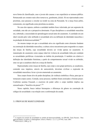 183
nova forma de classificação, caso a jovem não casasse e sua experiência se tornasse pública.
Pertencendo aos extratos mais altos tornava-se, geralmente, falada. Só era representada como
prostituta, caso passasse a circular ou residir na zona da Paissandu. Se a moça fosse pobre,
comumente, era significada como prostituta ou amásia.
No caso dos rapazes, embora a castidade também fosse valorizada, por um segmento da
sociedade, esta não era a perspectiva dominante. O que disciplinava a sexualidade masculina
era, sobretudo, a necessidade de aprendizagem sexual antes do casamento. A castidade era um
ideal vencido pelo valor atribuído à sexualidade ativa na definição da identidade masculina e
na produção da heterossexualidade.527
Ao mesmo tempo em que a sexualidade ativa era significada como elemento fundante
na construção da identidade masculina, a cultura criava mecanismos para resguardar os corpos
das moças de família, cuja sexualidade deveria ser vivida apenas no casamento. A
manutenção do casamento como espaço ideal de vivência da sexualidade tinha por condição
as sexualidades periféricas vivenciadas no âmbito da prostituição. E também era relativa à
definição das identidades femininas, a partir do comportamento sexual vivido ou atribuído,
uma vez que a casadoura ideal era a moça de família.
Representadas como moças de família, cujo corpo a esse grupo pertencia, as casadouras,
contendo seus impulsos, através do autocontrole, deveriam civilizar a expressão da
sexualidade masculina e levar o jovem enamorado ao casamento.
Seus corpos foram alvo do poder disciplinar, de violência simbólica e física, para que se
tornassem corpos castos. Contudo, nesse processo, também foram erotizados e fruíram prazer.
Conforme acentua Foucault, o exercício do poder sobre o corpo também implica sua
sensualização e “benefício do prazer”.528
Nesse capítulo, busco indicar hierarquias e diferenças de gênero na construção de
códigos de sexualidade e sua relação com a conformação da casada.
3.1 PROVAS DE MASCULINIDADE
527
A respeito da coerção da sexualidade no sentido da heterossexualidade, ver SWAIN, Tania Navarro. Para
além do binário: os queers e o heterogênero. Gênero, Niterói, v. 2, n. 1, p. 87-96, 2 sem. 2001.
528
FOUCAULT, 1988, p. 52.
 