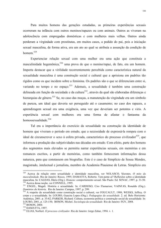 184
Para muitos homens das gerações estudadas, as primeiras experiências sexuais
ocorreram na infância com outros meninos/rapazes ou com animais. Outros as viveram na
adolescência com empregadas domésticas e com mulheres mais velhas. Outros ainda
perderam a virgindade com prostitutas, em muitos casos, a pedido do pai, pois a iniciação
sexual masculina, de forma ativa, era um ato ao qual se atribuía a assunção da condição de
homem.529
Experienciar relação sexual com uma mulher era uma ação que constituía a
masculinidade hegemônica,530
uma prova de que o menino/rapaz, de fato, era um homem.
Importa destacar que a virilidade recorrentemente percebida como característica natural da
sexualidade masculina é uma construção social e cultural que a aprisiona em padrões tão
rígidos como os que incidem sobre a feminina. Os padrões são o que se diferenciam entre si,
variando no tempo e no espaço.531
Ademais, a sexualidade é também uma construção
delineada em função da sociedade e da cultura532
, através da qual são elaboradas diferenças e
hierarquias de gênero.533
Se, no caso das moças, a manutenção da virgindade era um símbolo
de pureza, um ideal que deveria ser perseguido até o casamento; no caso dos rapazes, a
aprendizagem sexual era uma exigência, uma vez que deveriam ser potentes e viris. A
experiência sexual com mulheres era uma forma de afastar o fantasma da
homossexualidade.534
Tal era a importância do exercício da sexualidade na construção da identidade de
homens que viveram o período em estudo, que a necessidade de expressá-la rompeu com o
ideal de circunscrever o sexo à esfera privada, característico do processo civilizador535
, que
informou a produção das subjetividades nas décadas em estudo. Com efeito, parte dos homens
dos segmentos mais elevados se permitiu narrar experiências sexuais, em memórias e em
romances escritos, a partir de memórias, como também forneceram informações dessa
natureza, para que constassem em biografias. Este é o caso de Simplício de Sousa Mendes,
magistrado, intelectual e jornalista, membro da Academia Piauiense de Letras. Simplício era
529
Acerca da relação entre sexualidade e identidade masculina, ver NOLASCO, Sócrates. O mito da
masculinidade. Rio de Janeiro: Rocco, 1995; DAMATTA, Roberto. Tem pente aí? Reflexões sobre a identidade
masculina. In: CALDAS, Dário (Org.). Homens: comportamento sexual. São Paulo: Ed. SENAC, 1997. p. 31-50.
530
Acerca dessa noção, ver CONNELL, 1995.
531
ENGEL, Magali. História e sexualidade. In: CARDOSO, Ciro Flamarion; VAINFAS, Ronaldo (Org.).
Domínios da história. Rio de Janeiro: Campus, 1997. p. 299.
532
A respeito da sexualidade como construção social e cultural, ver FOUCAULT, 1988; WEEKS, Jeffrey. O
corpo e a sexualidade. In: LOURO, Guacira Lopes (Org.). Pedagogias da sexualidade. 2. ed. Belo Horizonte:
Autêntica, 2001. p. 35-82; PARKER, Richard. Cultura, economia política e construção social da sexualidade. In:
LOURO, 2001, p. 125-150; BOSON, Michel. Sociologia da sexualidade. Rio de Janeiro: FGV, 2004.
533
BOSON, 2004.
534
DAMATTA, 1997.
535
ELIAS, Norbert. O processo civilizador. Rio de Janeiro: Jorge Zahar, 1994. v. 1.
 