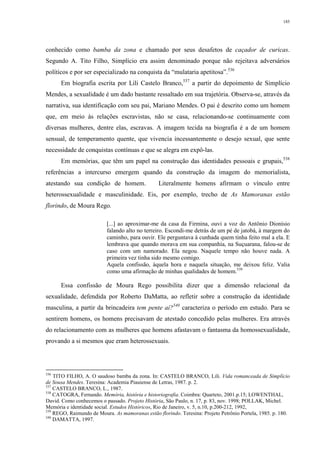 185
conhecido como bamba da zona e chamado por seus desafetos de caçador de curicas.
Segundo A. Tito Filho, Simplício era assim denominado porque não rejeitava adversários
políticos e por ser especializado na conquista da “mulataria apetitosa”.536
Em biografia escrita por Lili Castelo Branco,537
a partir do depoimento de Simplício
Mendes, a sexualidade é um dado bastante ressaltado em sua trajetória. Observa-se, através da
narrativa, sua identificação com seu pai, Mariano Mendes. O pai é descrito como um homem
que, em meio às relações escravistas, não se casa, relacionando-se continuamente com
diversas mulheres, dentre elas, escravas. A imagem tecida na biografia é a de um homem
sensual, de temperamento quente, que vivencia incessantemente o desejo sexual, que sente
necessidade de conquistas contínuas e que se alegra em expô-las.
Em memórias, que têm um papel na construção das identidades pessoais e grupais,538
referências a intercurso emergem quando da construção da imagem do memorialista,
atestando sua condição de homem. Literalmente homens afirmam o vínculo entre
heterossexualidade e masculinidade. Eis, por exemplo, trecho de As Mamoranas estão
florindo, de Moura Rego.
[...] ao aproximar-me da casa da Firmina, ouvi a voz do Antônio Dionísio
falando alto no terreiro. Escondi-me detrás de um pé de jatobá, à margem do
caminho, para ouvir. Ele perguntava à cunhada quem tinha feito mal a ela. E
lembrava que quando morava em sua companhia, na Suçuarana, falou-se de
caso com um namorado. Ela negou. Naquele tempo não houve nada. A
primeira vez tinha sido mesmo comigo.
Aquela confissão, àquela hora e naquela situação, me deixou feliz. Valia
como uma afirmação de minhas qualidades de homem.539
Essa confissão de Moura Rego possibilita dizer que a dimensão relacional da
sexualidade, defendida por Roberto DaMatta, ao refletir sobre a construção da identidade
masculina, a partir da brincadeira tem pente aí?540
caracteriza o período em estudo. Para se
sentirem homens, os homens precisavam de atestado concedido pelas mulheres. Era através
do relacionamento com as mulheres que homens afastavam o fantasma da homossexualidade,
provando a si mesmos que eram heterossexuais.
536
TITO FILHO, A. O saudoso bamba da zona. In: CASTELO BRANCO, Lili. Vida romanceada de Simplício
de Sousa Mendes. Teresina: Academia Piauiense de Letras, 1987. p. 2.
537
CASTELO BRANCO, L., 1987.
538
CATOGRA, Fernando. Memória, história e historiografia. Coimbra: Quarteto, 2001.p.15; LOWENTHAL,
David. Como conhecemos o passado. Projeto História, São Paulo, n. 17, p. 83, nov. 1998; POLLAK, Michel.
Memória e identidade social. Estudos Históricos, Rio de Janeiro, v. 5, n.10, p.200-212, 1992,
539
REGO, Raimundo de Moura. As mamoranas estão florindo. Teresina: Projeto Petrônio Portela, 1985. p. 180.
540
DAMATTA, 1997.
 