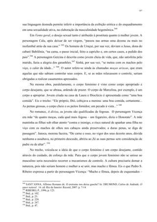 187
sua linguagem desnuda permite inferir a importância da exibição erótica e do enquadramento
em uma sexualidade ativa, na elaboração da masculinidade hegemônica.544
Em Vento geral, o desejo sexual tanto é atribuído à prostituta quanto à mulher jovem. A
personagem Calu, após deixar de ser virgem, “passou nas armas uma dezena ou mais no
mofumbal atrás da sua casa.” 545
Os homens de Uruçuí, por sua vez, deviam a Jesus, dona do
cabaré Babilônia, “na cama, o passo inicial, feito a capricho e, em certos casos, a pedido dos
pais”.546
A personagem Gercina é descrita como jovem cheia de vida, que, não satisfeita pelo
marido, fazia a alegria dos garanhões.547
Sinhá, por sua vez, “se meteu com os machos pelo
viço, o calor da idade...” 548
. O autor refere-se ainda às chamadas moças ariscas, que eram
aquelas que não sabiam controlar seus corpos. E, se as mães relaxassem o controle, seriam
obrigadas a realizar casamentos apressados.
Na mesma obra, paralelamente, o corpo feminino é visto como corpo apropriado e
corpo desejante, que se abrasa, ardendo de prazer. O corpo de Marcelina, por exemplo, é um
corpo a apropriar. Jovem criada na casa de Laura e Dioclécio é apresentada como “uma boa
comida”. Eis o trecho: “Ele próprio, Dió, cobiçava a menina: uma boa comida, certamente...
As pernas grossas, o corpo cheio e os peitos fornidos; um pecado à vista...” 549
No romance, A divisa, as jovens são qualificadas de fogosas. O personagem Vicença
era mãe “de quatro moças, cada qual mais fogosa – um fogareiro, dizia o Honorato”. A mãe
mantinha as filhas sob olhar atento “contra o inimigo, o risco natural de apanhar uma filha no
viço com os machos de olhos nos cabaços ainda preservados; a duras penas, se diga de
passagem”. Janoca, morena faceira, “De carne e osso, no vigor dos seus dezoito anos, dúvida
nenhuma a assaltava, no primeiro descuido, abriria ao Zé as suas pernas sem consideração de
padre ou de altar”. 550
No trecho, veicula-se a ideia de que o corpo feminino é um corpo desejante, contido
através do cuidado, do esforço da mãe. Para que o corpo jovem feminino não se unisse ao
masculino seria necessário recorrer a mecanismos de controle. A cultura precisaria domar a
natureza, pois não seriam homem e mulher a se unir, mas macho e fêmea. Eis o que Pedro S.
Ribeiro expressa a partir do personagem Vicença: “Macho e fêmea, depois de esquentados –
544
SANT’ANNA, Affonso Romano de. O erotismo nos deixa gauche? In: DRUMOND, Carlos de Andrade. O
amor natural. 16. ed. Rio de Janeiro: Record, 2007. p. 7-14.
545
RIBEIRO, P., 1996, p. 123.
546
Ibid., p. 102.
547
Ibid., p. 25.
548
Ibid., p. 229.
549
Ibid., p. 247.
550
Ibid., p. 47.
 