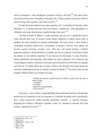 188
calor de entrepernas -, não consideram o pormenor da hora e do local”.551
Em outro trecho,
através da conversa entre Astrogildo e Francelino, diz: “Fêmea, quando cresce num macho se
deita em urtiga, abre as pernas e não sente a coceira”.552
O corpo da jovem também é um corpo a procriar. Eis o comentário de Germana, sobre
Marcelina: “[...] a menina pelo que vejo está no ponto... Amadureceu... Bem aparelhada e se
rebolando como anda, demora pouco; apanha barriga e não custa”.553
Na obra de Pedro S. Ribeiro, o corpo masculino, por sua vez, é significado como o
corpo marcado pelo sexo. O homem estaria sempre disponível à cópula, pronto para se
apropriar do corpo feminino na primeira oportunidade. Em Vento geral, o autor atribui à
sexualidade masculina caráter ativo e dominador. O homem é descrito como agente, ele
derruba, apanha, destampa, introduz, come. Para que o ato sexual aconteça, o homem
conquista e desperta o desejo feminino, e a mulher, por sua vez, aquiesce. O intercurso é fruto
da sedução ou da violência masculina. É um exercício de dominação. O corpo feminino,
mesmo qualificado como desejante, seria sempre um corpo a apropriar. Eis o trecho em que
os personagens Climério e Dioclécio conversam acerca do possível envolvimento do segundo
com Gercina: “A cidade afirma que tu comes a fêmea e não fica bem tanta gente passar por
mentirosa simplesmente por que tu costuras as calças do marido”.554
Em outro trecho em que
Joaquim e Milton referem-se a Jandira, lê-se que:
- Falando em meretriz, aquela menina do Afonso, a mais nova, deu com os
burros n’água.
- A Jandira?
- A Jandira.
- Quem foi que destampou?
- O Zé Ferreira555
Ao homem, o autor atribui a responsabilidade pela prostituição feminina. Iniciada pelo
homem fora do casamento ou de sua expectativa, o caminho da mulher seria a prostituição,
pois a moça tornar-se-ia mulher decaída, prostituída, avariada. A meretriz Cleonice,
disputada por Climério e Dioclécio, segundo o autor, foi “lançada no mercado pelo João
Cardoso, Agente dos Correios”.556
551
RIBEIRO, P.,1993, p. 48.
552
Ibid., p. 82.
553
RIBEIRO, P., 1996, p. 268.
554
Ibid., p. 21.
555
Ibid., p. 304.
556
Ibid., p. 21.
 