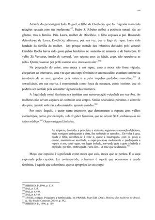 189
Através do personagem João Miguel, o filho de Dioclécio, que foi flagrado mantendo
relações sexuais com sua professora557
, Pedro S. Ribeiro atribui a potência sexual não ao
gênero, mas à família. Para Laura, mulher de Dioclécio, o filho copiava o pai. Buscando
defender-se de Laura, Dioclécio, afirmava, por sua vez, que o fogo do rapaz havia sido
herdado da família da mulher. Isto porque metade dos rebanhos deixados pelo coronel
Cândido Rocha havia sido gasto pelos herdeiros no sustento de amantes e de bastardos. O
velho Zé Vertunes, irmão do coronel, “aos setenta anos de idade, cego, não respeitava as
netas. Quem passasse por perto usando saia, atacava no ato”.558
Na percepção do autor, uma moça e um rapaz, caso a moça não fosse vigiada,
chegariam ao intercurso, uma vez que um corpo feminino e um masculino estariam sempre na
iminência de se unir, guiados pela natureza e pelo impulso predador masculino.559
A
sexualidade, em sua escrita, é representada como força da natureza, como instinto, que só
poderia ser contido pela constante vigilância das mulheres.
A fragilidade moral feminina era também uma representação veiculada em sua obra. As
mulheres não seriam capazes de controlar seus corpos. Sendo necessário, portanto, o controle
dos pais, quando solteiras e dos maridos, quando casadas.560
Por outro ângulo, o autor narra encontros que demonstram a ruptura com velhos
estereótipos, como, por exemplo, o da frigidez feminina, que no século XIX, embasava-se no
saber médico.561
O personagem Lindalva,
Ao impacto, dolorido, a princípio, e violento, seguiu-se a sensação deliciosa;
meia vertigem embaçando a vista, lhe turbando os sentidos... De volta à casa,
muda e feliz, recolheu-se à rede e, quase à madrugada, com os galos a
cantar, mantinha-se acordada, a espreguiçar-se molemente e predisposta a
repetir o ato, com vagar, em lugar isolado, sorvendo gota a gota a bebida e
explodir, por fim, embriagada. Faria sim... A mãe que se danasse.562
Moça que copulou é significada como moça que caiu, moça que se perdeu. É a caça
capturada pelo caçador. Em contrapartida, o homem é aquele que ocasionou a queda
feminina, é aquele que a dominou, que se apropriou de seu corpo.
557
RIBEIRO, P.,1996, p. 133.
558
Ibid., p. 133.
559
Ibid., p. 83-84.
560
Ibid., p. 83-84.
561
ENGEL, Magali. Psiquiatria e feminilidade. In: PRIORE, Mary Del (Org.). História das mulheres no Brasil.
7. ed. São Paulo: Contexto, 2004b. p. 342.
562
RIBEIRO, P., 1996, p. 139.
 