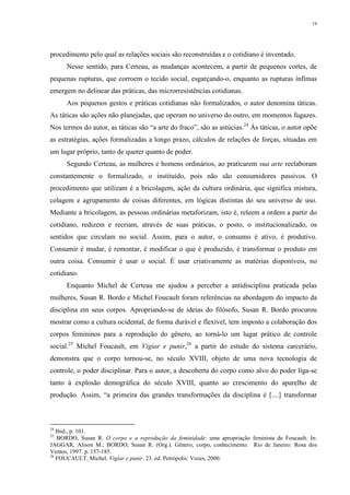 19
procedimento pelo qual as relações sociais são reconstruídas e o cotidiano é inventado.
Nesse sentido, para Certeau, as mudanças acontecem, a partir de pequenos cortes, de
pequenas rupturas, que corroem o tecido social, esgarçando-o, enquanto as rupturas ínfimas
emergem no delinear das práticas, das microrresistências cotidianas.
Aos pequenos gestos e práticas cotidianas não formalizados, o autor denomina táticas.
As táticas são ações não planejadas, que operam no universo do outro, em momentos fugazes.
Nos termos do autor, as táticas são “a arte do fraco”, são as astúcias.24
Às táticas, o autor opõe
as estratégias, ações formalizadas a longo prazo, cálculos de relações de forças, situadas em
um lugar próprio, tanto de querer quanto de poder.
Segundo Certeau, as mulheres e homens ordinários, ao praticarem sua arte reelaboram
constantemente o formalizado, o instituído, pois não são consumidores passivos. O
procedimento que utilizam é a bricolagem, ação da cultura ordinária, que significa mistura,
colagem e agrupamento de coisas diferentes, em lógicas distintas do seu universo de uso.
Mediante a bricolagem, as pessoas ordinárias metaforizam, isto é, releem a ordem a partir do
cotidiano, redizem e recriam, através de suas práticas, o posto, o institucionalizado, os
sentidos que circulam no social. Assim, para o autor, o consumo é ativo, é produtivo.
Consumir é mudar, é remontar, é modificar o que é produzido, é transformar o produto em
outra coisa. Consumir é usar o social. É usar criativamente as matérias disponíveis, no
cotidiano.
Enquanto Michel de Certeau me ajudou a perceber a antidisciplina praticada pelas
mulheres, Susan R. Bordo e Michel Foucault foram referências na abordagem do impacto da
disciplina em seus corpos. Apropriando-se de ideias do filósofo, Susan R. Bordo procurou
mostrar como a cultura ocidental, de forma durável e flexível, tem imposto a colaboração dos
corpos femininos para a reprodução do gênero, ao torná-lo um lugar prático de controle
social.25
Michel Foucault, em Vigiar e punir,26
a partir do estudo do sistema carcerário,
demonstra que o corpo tornou-se, no século XVIII, objeto de uma nova tecnologia de
controle, o poder disciplinar. Para o autor, a descoberta do corpo como alvo do poder liga-se
tanto à explosão demográfica do século XVIII, quanto ao crescimento do aparelho de
produção. Assim, “a primeira das grandes transformações da disciplina é [....] transformar
24
Ibid., p. 101.
25
BORDO, Susan R. O corpo e a reprodução da feminidade: uma apropriação feminista de Foucault. In:
JAGGAR, Alison M.; BORDO, Susan R. (Org.). Gênero, corpo, conhecimento. Rio de Janeiro: Rosa dos
Ventos, 1997. p. 157-185.
26
FOUCAULT, Michel. Vigiar e punir. 23. ed. Petrópolis: Vozes, 2000.
 