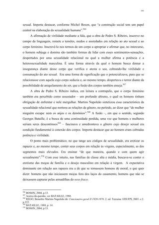 191
sexual. Importa destacar, conforme Michel Boson, que “a construção social tem um papel
central na elaboração da sexualidade humana”.566
A afirmação de virilidade mediante a fala, que a obra de Pedro S. Ribeiro, inscreve no
campo da linguagem, remete a tensões, medos e ansiedades em relação ao ato sexual e ao
corpo feminino. Inscrevê-lo nos termos de um corpo a apropriar e afirmar que, no intercurso,
o homem subjuga e domina são também formas de lidar com esses sentimentos-sensações,
despertados por uma sexualidade relacional na qual a mulher afirma a potência e a
heterossexualidade masculina. É uma forma através da qual o homem busca domar a
insegurança diante desse corpo que verifica e atesta o seu, cobrando-lhe virilidade e
consumação do ato sexual. Era uma forma de significação que o potencializava, para que se
relacionasse com aquela cujo corpo seduzia e, ao mesmo tempo, despertava o terror diante da
possibilidade de aniquilamento do ser, que a fusão dos corpos também enseja.567
A obra de Pedro S. Ribeiro indica, em leitura a contrapelo, que o corpo feminino
também era percebido como assustador – um profundo abismo, o qual os homens tinham
obrigação de enfrentar e nele mergulhar. Martins Napoleão sintetizou essa característica da
sexualidade relacional que norteou as relações de gênero, no período, ao dizer que “de mulher
ninguém escapa: nem os anjos e os demônios”.568
A fusão –, em que o sentido, segundo
Georges Bataille, é a busca de uma continuidade perdida, uma vez que homens e mulheres
seriam seres descontínuos569
– fascinava e amedrontava o gênero cujo desejo sexual era
condição fundamental à conexão dos corpos. Importa destacar que ao homem eram cobradas
potência e virilidade.
O ponto mais problemático, no que tange aos códigos de sexualidade, era erotizar os
rapazes e, ao mesmo tempo, conter seus corpos em relação às virgens, especialmente, as dos
segmentos mais elevados. Era ensinar “de que maneira, quando e com quem agir
sexualmente”.570
Com esse intuito, nas famílias de classe alta e média, buscava-se conter o
erotismo das moças de família e o desejo masculino em relação à virgem. A expectativa
dominante em relação aos rapazes era a de que se tornassem homens de moral, o que quer
dizer: homens que não iniciassem moças fora dos laços do casamento, homens que não se
deixassem capturar pelas armadilhas do sexo fraco.
566
BOSON, 2004, p.13.
567
Acerca da questão, ver BATAILLE, 1988.
568
REGO, Benedito Martins Napoleão do. Cancioneiro geral II 1920-1976. 2. ed. Teresina: EDUFPI, 2003. v.2.
p.322.
569
BATAILLE, 1988, p. 14.
570
BOSON, 2004, p.13.
 