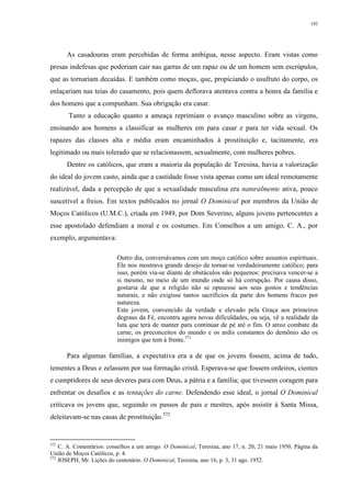 192
As casadouras eram percebidas de forma ambígua, nesse aspecto. Eram vistas como
presas indefesas que poderiam cair nas garras de um rapaz ou de um homem sem escrúpulos,
que as tornariam decaídas. E também como moças, que, propiciando o usufruto do corpo, os
enlaçariam nas teias do casamento, pois quem deflorava atentava contra a honra da família e
dos homens que a compunham. Sua obrigação era casar.
Tanto a educação quanto a ameaça reprimiam o avanço masculino sobre as virgens,
ensinando aos homens a classificar as mulheres em para casar e para ter vida sexual. Os
rapazes das classes alta e média eram encaminhados à prostituição e, tacitamente, era
legitimado ou mais tolerado que se relacionassem, sexualmente, com mulheres pobres.
Dentre os católicos, que eram a maioria da população de Teresina, havia a valorização
do ideal do jovem casto, ainda que a castidade fosse vista apenas como um ideal remotamente
realizável, dada a percepção de que a sexualidade masculina era naturalmente ativa, pouco
suscetível a freios. Em textos publicados no jornal O Dominical por membros da União de
Moços Católicos (U.M.C.), criada em 1949, por Dom Severino, alguns jovens pertencentes a
esse apostolado defendiam a moral e os costumes. Em Conselhos a um amigo, C. A., por
exemplo, argumentava:
Outro dia, conversávamos com um moço católico sobre assuntos espirituais.
Ele nos mostrava grande desejo de tornar-se verdadeiramente católico; para
isso, porém via-se diante de obstáculos não pequenos: precisava vencer-se a
si mesmo, no meio de um mundo onde só há corrupção. Por causa disso,
gostaria de que a religião não se opusesse aos seus gostos e tendências
naturais, e não exigisse tantos sacrifícios da parte dos homens fracos por
natureza.
Este jovem, convencido da verdade e elevado pela Graça aos primeiros
degraus da Fé, encontra agora novas dificuldades, ou seja, vê a realidade da
luta que terá de manter para continuar de pé até o fim. O atroz combate da
carne, os preconceitos do mundo e os ardis constantes do demônio são os
inimigos que tem à frente.571
Para algumas famílias, a expectativa era a de que os jovens fossem, acima de tudo,
tementes a Deus e zelassem por sua formação cristã. Esperava-se que fossem ordeiros, cientes
e cumpridores de seus deveres para com Deus, a pátria e a família; que tivessem coragem para
enfrentar os desafios e as tentações do carne. Defendendo esse ideal, o jornal O Dominical
criticava os jovens que, seguindo os passos de pais e mestres, após assistir à Santa Missa,
deleitavam-se nas casas de prostituição.572
571
C. A. Comentários: conselhos a um amigo. O Dominical, Teresina, ano 17, n. 20, 21 maio 1950. Página da
União de Moços Católicos, p. 4.
572
JOSEPH, Mr. Lições do centenário. O Dominical, Teresina, ano 16, p. 3, 31 ago. 1952.
 
