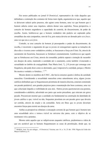193
Em textos publicados no jornal O Dominical, representativo da visão daqueles que
defendiam a contenção dos costumes de forma mais rígida, argumentava-se que, aqueles que
se deixavam seduzir pelos prazeres, não agiam como homens, uma vez que homem que é
homem saberia conter seus impulsos, saberia domar seus caprichos. Nessa perspectiva, o
conceito de homem engendrava a capacidade de controle, de discernimento, de poder de
escolha. Assim, lembrava-se que o homem verdadeiro não poderia ser capturado pelas
armadilhas das más companhias, nem de Eva, pois nunca deveria ser domado pelo sexo fraco,
uma vez que era o sexo forte.
Contudo, se esse conceito de homem já pressupunha o poder de discernimento, de
escolha, é recorrente o argumento de que os jovens só conseguiriam superar as tentações do
dia-a-dia e viverem como verdadeiros cristãos, se buscassem a força em Cristo. Se, através do
sacramento da Eucaristia, buscassem se fortalecer constantemente. Lembrava-se que aquele
que se fortalecesse em Cristo, através da comunhão, poderia superar a tentação de sucumbir
aos desejos da carne, mantendo a castidade até o casamento, como também vivenciando a
sexualidade no âmbito da conjugalidade. Para Maria José, “[...] O jovem que comunga com
frequência, não pode dizer como os derrotados, que é impossível a castidade, porque o Mestre
lhe mostra a verdade e o fortalece...”.573
Mesmo dentre os membros da U.M.C., não havia consenso quanto à defesa da castidade
masculina. Considerando a sexualidade masculina como naturalmente ativa, alguns jovens
católicos defendiam que se frequentassem prostitutas de maneira discreta, estariam cometendo
um pecado perdoável, sem grandes prejuízos para a manutenção dos bons costumes, uma vez
que a discrição impedia a visibilidade de seus atos. Outros jovens questionavam essa postura,
considerando-a adultério, advertindo aos pares que assim procediam, que estavam em grave
pecado. Procuravam mostrar que a castidade era fundamental na construção da identidade do
jovem católico e que, visível ou não, frequentar prostituta era um pecado grave que deveria
ser contido, através da oração e da comunhão. Seria em Deus que os jovens deveriam
encontrar forças para resistir aos desejos da carne.
Ambas as perspectivas rebatiam a concepção corrente de que homem que é homem tem
uma sexualidade ativa e torna-a visível no universo dos pares, com o objetivo de se
mostrarem viris e potentes.
Mesmo entre aqueles que se subjetivavam enquanto católicos, predominava a ideia de
que era aceitável que os homens frequentassem as casas de prostituição, desde que, na
573
MARIA, José. Eis um milagre... O Dominical, Teresina, ano 14, n. 16, 23 abr. 1950. Página da União dos
Moços Católicos, p. 4.
 