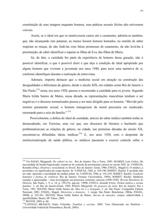 194
constituição de suas imagens enquanto homens, suas práticas sexuais ilícitas não estivessem
visíveis.
Assim, se o ideal era que se mantivessem castos até o casamento, admitia-se também,
que, não alcançando este patamar, ao menos fossem homens honrados, no sentido de saber
respeitar as moças, de não iludi-las com falsas promessas de casamento, de não levá-las à
prostituição, de saber identificar e separar as filhas de Eva, das filhas de Maria.
Se, de fato, a castidade fez parte da experiência de homens dessa geração, não é
possível identificar, o que é possível dizer é que alça a condição de ideal apropriado por
alguns homens que viveram a juventude nos anos 1940, para tecer uma narrativa de si,
conforme identifiquei durante a realização de entrevistas.
Ademais, importa destacar que a medicina social em atuação na construção das
desigualdades e diferenças de gênero, desde o século XIX, em cidades como Rio de Janeiro e
São Paulo,574
nesta, nos anos 1920, passou a recomendar a castidade para os jovens. Segundo
Maria Izilda Santos de Matos, nessa década, as representações masculinas tendiam a ser
negativas e o discurso normatizador passou a ser mais dirigido para os homens. “Movido pelo
instinto puramente sexual, o homem transgressor da moral precisaria ser reeducado,
retornando para o seio da família.” 575
Possivelmente, a defesa do ideal de castidade, através do saber médico também tenha se
desencadeado, em Teresina, uma vez que, nos discursos de literatos e bacharéis que
problematizavam as relações de gênero, na cidade, nas primeiras décadas do século XX,
encontram-se difundidas ideias médicas.576
E, nos anos 1920, com o despontar da
institucionalização da saúde pública, os médicos passaram a exercer controle sobre a
574
Ver RAGO, Margareth. Do cabaré ao lar. Rio de Janeiro: Paz e Terra, 1985; SOARES, Luiz Carlos. Da
necessidade do bordel higienizado: tentativas de controle da prostituição carioca no século XIX. In: VAINFAS,
Ronaldo (Org.). História e sexualidade no Brasil. Rio de Janeiro: Graal, 1986; ENGEL, Magali G. O médico, a
prostituta e os significados do corpo doente. In: VAINFAS, 1986, p. 169-190; SOIHET, Rachel. È proibido não
ser mãe: opressão e moralidade da mulher pobre. In: VAINFAS, 1986, p. 191-210; SOIHET, Rachel. Condição
feminina e formas de violência. Rio de Janeiro: Forense Universitária, 1989a; SOIHET, Rachel. Mulheres
ousadas e apaixonadas – uma investigação em processos criminais cariocas (1890-1930). Revista Brasileira de
História, São Paulo, v. 9, n. 18, p. 199-216, ago/set. 1989b; COSTA, Jurandir Freire. Ordem médica e norma
familiar. 3. ed. Rio de Janeiro:Graal, 1989; RAGO, Margareth. Os prazeres da noite. Rio de Janeiro: Paz e
Terra, 1991; MATOS, Maria Izilda Santos de. Meu lar é o botequim. 2. ed. São Paulo: Companhia Editora
Nacional, 2001; ENGEL, Magali. Meretrizes e doutores. 1. reimp. São Paulo: Brasiliense, 2004a; ENGEL,
2004b, p. 322-361; MATOS, Maria Izilda Santos de Matos. Âncora de emoções: corpos, subjetividade e
sensibilidades. Bauru, SP: Edusc, 2005.
575
MATOS, 2005, p. 60.
576
CASTELO BRANCO, Pedro Vilarinho. Famílias e escritas. 2005. Tese (Doutorado em História) –
Universidade Federal de Pernambuco, Recife, 2005a.
 