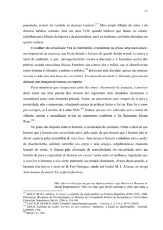 195
população, através do combate às doenças venéreas.577
Mais ampla difusão do saber e do
discurso médico, contudo, data dos anos 1930, quando médicos que atuam, na cidade,
trabalham pela difusão da higiene e da puericultura, entre as mulheres, conforme abordarei no
quinto capítulo.
O usufruto da sexualidade fora do matrimônio, considerado na época, uma necessidade,
um imperativo da natureza, que havia dotado o homem de grande desejo sexual, ia contra o
ideal de castidade, o que, consequentemente levava à discrição e à hipocrisia acerca das
práticas sexuais masculinas ilícitas. Membros das classes alta e média, que se identificavam
como homens civilizados, contidos e polidos,578
primaram pela discrição acerca das práticas
sexuais vividas fora dos laços do matrimônio. Em nome de um ideal civilizatório, procuraram
delinear uma imagem de homens de respeito.
Pelas memórias que compuseram parte do corpus documental da pesquisa, é possível
dizer ainda que uma parcela dos homens dos segmentos mais abastados incorporou a
sexualidade como uma dimensão privada. Assim, ao construírem uma imagem de si para a
posteridade, não a expuseram, silenciando acerca de práticas lícitas e ilícitas. Este foi o caso,
por exemplo, de Leônidas de Castro Melo.579
Outros, por sua vez, cobriram com o manto do
silêncio, apenas a sexualidade vivida no casamento, conforme o fez Raimundo Moura
Rego.580
No plano das disputas entre os homens, a valorização da castidade, rebate a ideia de que
homem que é homem tem sexualidade ativa, pela noção de que homem que é homem não se
deixar capturar pelas armadilhas do sexo fraco. Isto porque o homem verdadeiro teria o poder
de discernimento, sabendo controlar seu corpo e seus desejos, subjetivando-se enquanto
homem de moral. A disputa pela afirmação da masculinidade via sexualidade ativa era
transferida para a capacidade do homem em exercer poder sobre as mulheres, impedindo que
o sexo fraco domasse o sexo forte, mantendo sua posição dominante. Acerca dessa questão, é
bastante elucidativo o texto de D. Frei Henrique, citado por Carlos M. J. Alencar, no artigo
Sede homens de moral. Em certo trecho lê-se:
Não, não vos direi por me parecer desnecessário – que deveis ser Homens de
Moral Irrepreensível. Não vos direi que deveis detestar o vício que mata a
577
MELO FILHO, Antônio. Teresina: a condição da saúde pública na Primeira República (1889-1930). 2000.
Dissertação (Programa de Pós-Graduação em História da Universidade Federal de Pernambuco), Universidade
Federal de Pernambuco, Recife, 2000. p. 134-140.
578
CASTELO BRANCO, Pedro Vilarinho. Masculinidades plurais. Unisinos, n. 2, v.9, p. 85-95, 2005b.
579
MELO, Leônidas de Castro. Trechos do meu caminho: ‘memórias’ à feição de autobiografia. Teresina:
COMEPI, 1976.
580
REGO, R., 1985.
 