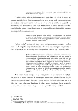 198
lá, vermelhinho, pegou... Bateu com tanta força, juntando os joelhos de
minha irmã, que saiu sangue!587
O acontecimento acima relatado mostra que, no período em estudo, os irmãos se
sentiam responsáveis por observar as expressões do corpo de suas irmãs e, ao mesmo tempo,
por produzir ações que visassem manter esses corpos castos e contidos, considerando-se,
assim como o pai, defensores da moral e dos bons costumes na família. Investidos de poder
no seio familiar, muitos irmãos, além de vigiar as irmãs, também poderiam puni-las, caso seus
atos ou gestos fossem desaprovados.
Eu sou do tempo em que o irmão homem... Se ia a um baile e os pais não
poderiam ir, você tinha que prestar atenção em suas irmãs e tinham regras!
Se ela fosse dançar colada, eu chegava e tirava. Isso não aconteceu comigo,
nem com os outros, mas era assim.588
Vigiar e punir,589
contudo, não eram verbos conjugados apenas pelos pais e irmãos,
tratava-se de um poder compartilhado também pelas mães. É o que se pode compreender, a
partir da leitura da carta de uma mãe publicada no jornal O Nordeste, em 3 de julho de 1920.
Tenho uma filha de quinze anos, inteligente e muito viva, que deveria estar
ainda como interna no colégio das boas Irmãs Catarina, mas que, segundo o
costume da terra, vai aos bailes e dança. Dança, aliás, muito, mas com um
certo recato. Tem ordens minhas e de meu marido, muito severas para se não
deixar asfixiar pelos rapazes. Caso contrário, ela está avisada de que voltará,
internamente para o colégio por mais dois ou três anos. O receio do castigo e
ainda mais um certo regimento de educação que adotamos, fazem com que a
minha filhinha a quem acompanho sempre a todas as reuniões que
comparece, não se exponha ao ridículo, vítima da chacota, da irreverência,
da maldade do sereno desapiedado e da perversidade das línguas mais
ferinas.590
Além das ordens, das ameaças e da ação em si, o olhar e os gestos atuavam na produção
do pudor e do recato feminino. A esse respeito lembra uma entrevistada que seu pai
fiscalizava ínfimas expressões das filhas. Em suas palavras: “Papai era uma pessoa que até o
jeito que a gente olhava, ele fiscalizava, ele olhava assim. Quando ele olhava, a gente já
notava, sabia que estava mal sentada, que era para se ajeitar. Nada de pancada!”.591
587
SANTANA, 2007.
588
SANTANA, 2007.
589
FOUCAULT, 2000.
590
M...SENHOR redator. O Nordeste, ano 1, n. 32, p. 5, 3 jul. 1920.
591
ALBUQUERQUE, Maria. Depoimento concedido a Elizangela Barbosa Cardoso. Teresina, 2007.
 