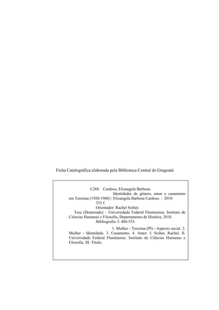 2
Ficha Catalográfica elaborada pela Biblioteca Central do Gragoatá
C268 Cardoso, Elizangela Barbosa.
Identidades de gênero, amor e casamento
em Teresina (1920-1960) / Elizangela Barbosa Cardoso. – 2010.
535 f.
Orientador: Rachel Soihet.
Tese (Doutorado) – Universidade Federal Fluminense, Instituto de
Ciências Humanas e Filosofia, Departamento de História, 2010.
Bibliografia: f. 488-535.
1. Mulher - Teresina (PI) - Aspecto social. 2.
Mulher - Identidade. 3. Casamento. 4. Amor. I. Soihet, Rachel. II.
Universidade Federal Fluminense. Instituto de Ciências Humanas e
Filosofia. III. Título.
CDD 305.4
 