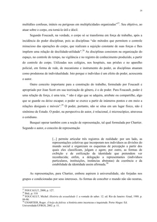 20
multidões confusas, inúteis ou perigosas em multiplicidades organizadas”27
. Seu objetivo, ao
atuar sobre o corpo, era torná-lo útil e dócil.
Segundo Foucault, na verdade, o corpo só se transforma em força de trabalho, após a
incidência do poder disciplinar, pois as disciplinas “são métodos que permitem o controle
minucioso das operações do corpo, que realizam a sujeição constante de suas forças e lhes
impõem uma relação de docilidade-utilidade”.28
As disciplinas consistem na organização do
espaço, no controle do tempo, na vigilância e no registro de conhecimento produzido, a partir
do controle do corpo. Utilizadas nos colégios, nos hospitais, nas prisões e no aparelho
policial, em forma de rede, de mecanismo e instrumento do poder, as disciplinas atuaram
como produtoras de individualidade. Isto porque o indivíduo é um efeito do poder, acrescenta
o autor.
Outro conceito importante para a construção do trabalho, formulado por Foucault e
apropriado por Joan Scott em sua teorização de gênero, é o de poder. Para Foucault, poder é
uma relação de força, é uma teia, “ não é algo que se adquira, arrebate ou compartilhe, algo
que se guarde ou deixe escapar; o poder se exerce a partir de inúmeros pontos e em meio a
relações desiguais e móveis”.29
O poder, portanto, não se situa em um lugar físico, não é
sinônimo de Estado. O poder, na perspectiva do autor, é relacional, é microscópico, atravessa
o cotidiano.
Busquei operar também com a noção de representação, tal qual formulada por Chartier.
Segundo o autor, o conceito de representação
[...] permite articular três registros de realidade: por um lado, as
representações coletivas que incorporam nos indivíduos as divisões do
mundo social e organizam os esquemas de percepção a partir dos
quais eles classificam, julgam e agem; por outro, as formas de
exibição e de estilização da identidade que pretendem ver
reconhecida; enfim, a delegação a representantes (indivíduos
particulares, instituições, instâncias abstratas) da coerência e da
estabilidade da identidade assim afirmada.30
As representações, para Chartier, embora aspirem à universalidade, são forjadas nos
grupos e condicionadas por seus interesses. As formas de conceber o mundo não são neutras,
27
FOUCAULT, 2000, p. 127.
28
Ibid., p. 118
29
FOUCAULT, Michel. História da sexualidade 1: a vontade de saber. 12. ed. Rio de Janeiro: Graal, 1988. p.
89-90.
30
CHARTIER, Roger. À beija da falésia: a história entre incertezas e inquietude. Porto Alegre: Ed.
Universidade/UFRGS, 2002. p. 11.
 