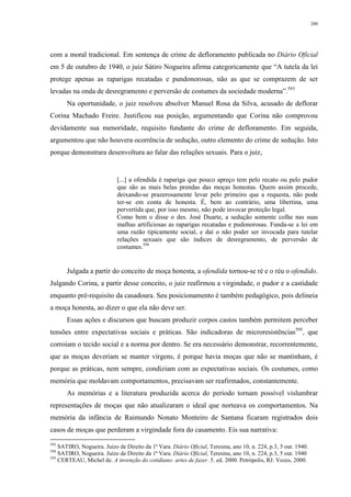 200
com a moral tradicional. Em sentença de crime de defloramento publicada no Diário Oficial
em 5 de outubro de 1940, o juiz Sátiro Nogueira afirma categoricamente que “A tutela da lei
protege apenas as raparigas recatadas e pundonorosas, não as que se comprazem de ser
levadas na onda de desregramento e perversão de costumes da sociedade moderna”.593
Na oportunidade, o juiz resolveu absolver Manuel Rosa da Silva, acusado de deflorar
Corina Machado Freire. Justificou sua posição, argumentando que Corina não comprovou
devidamente sua menoridade, requisito fundante do crime de defloramento. Em seguida,
argumentou que não houvera ocorrência de sedução, outro elemento do crime de sedução. Isto
porque demonstrara desenvoltura ao falar das relações sexuais. Para o juiz,
[...] a ofendida é rapariga que pouco apreço tem pelo recato ou pelo pudor
que são as mais belas prendas das moças honestas. Quem assim procede,
deixando-se prazerosamente levar pelo primeiro que a requesta, não pode
ter-se em conta de honesta. É, bem ao contrário, uma libertina, uma
pervertida que, por isso mesmo, não pode invocar proteção legal.
Como bem o disse o des. José Duarte, a sedução somente colhe nas suas
malhas artificiosas as raparigas recatadas e pudonorosas. Funda-se a lei em
uma razão tipicamente social, e daí o não poder ser invocada para tutelar
relações sexuais que são índices de desregramento, de perversão de
costumes.594
Julgada a partir do conceito de moça honesta, a ofendida tornou-se ré e o réu o ofendido.
Julgando Corina, a partir desse conceito, o juiz reafirmou a virgindade, o pudor e a castidade
enquanto pré-requisito da casadoura. Seu posicionamento é também pedagógico, pois delineia
a moça honesta, ao dizer o que ela não deve ser.
Essas ações e discursos que buscam produzir corpos castos também permitem perceber
tensões entre expectativas sociais e práticas. São indicadoras de microresistências595
, que
corroíam o tecido social e a norma por dentro. Se era necessário demonstrar, recorrentemente,
que as moças deveriam se manter virgens, é porque havia moças que não se mantinham, é
porque as práticas, nem sempre, condiziam com as expectativas sociais. Os costumes, como
memória que moldavam comportamentos, precisavam ser reafirmados, constantemente.
As memórias e a literatura produzida acerca do período tornam possível vislumbrar
representações de moças que não atualizaram o ideal que norteava os comportamentos. Na
memória da infância de Raimundo Nonato Monteiro de Santana ficaram registrados dois
casos de moças que perderam a virgindade fora do casamento. Eis sua narrativa:
593
SATIRO, Nogueira. Juízo de Direito da 1ª Vara. Diário Oficial, Teresina, ano 10, n. 224, p.3, 5 out. 1940.
594
SATIRO, Nogueira. Juízo de Direito da 1ª Vara. Diário Oficial, Teresina, ano 10, n. 224, p.3, 5 out. 1940
595
CERTEAU, Michel de. A invenção do cotidiano: artes de fazer. 5. ed. 2000. Petrópolis, RJ: Vozes, 2000.
 
